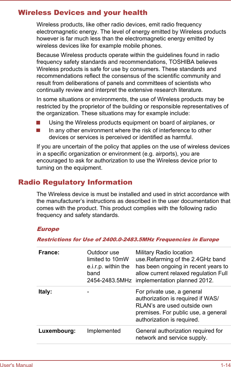 Wireless Devices and your healthWireless products, like other radio devices, emit radio frequencyelectromagnetic energy. The level of energy emitted by Wireless productshowever is far much less than the electromagnetic energy emitted bywireless devices like for example mobile phones.Because Wireless products operate within the guidelines found in radiofrequency safety standards and recommendations, TOSHIBA believesWireless products is safe for use by consumers. These standards andrecommendations reflect the consensus of the scientific community andresult from deliberations of panels and committees of scientists whocontinually review and interpret the extensive research literature.In some situations or environments, the use of Wireless products may berestricted by the proprietor of the building or responsible representatives ofthe organization. These situations may for example include:Using the Wireless products equipment on board of airplanes, orIn any other environment where the risk of interference to otherdevices or services is perceived or identified as harmful.If you are uncertain of the policy that applies on the use of wireless devicesin a specific organization or environment (e.g. airports), you areencouraged to ask for authorization to use the Wireless device prior toturning on the equipment.Radio Regulatory InformationThe Wireless device is must be installed and used in strict accordance withthe manufacturer’s instructions as described in the user documentation thatcomes with the product. This product complies with the following radiofrequency and safety standards.EuropeRestrictions for Use of 2400.0-2483.5MHz Frequencies in EuropeFrance: Outdoor uselimited to 10mWe.i.r.p. within theband2454-2483.5MHzMilitary Radio locationuse.Refarming of the 2.4GHz bandhas been ongoing in recent years toallow current relaxed regulation Fullimplementation planned 2012.Italy: - For private use, a generalauthorization is required if WAS/RLAN’s are used outside ownpremises. For public use, a generalauthorization is required.Luxembourg: Implemented General authorization required fornetwork and service supply.User&apos;s Manual 1-14