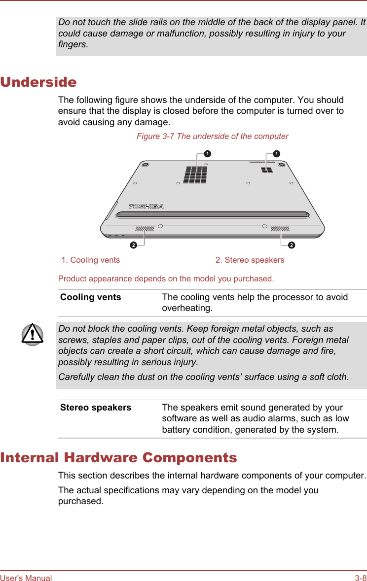 Do not touch the slide rails on the middle of the back of the display panel. Itcould cause damage or malfunction, possibly resulting in injury to yourfingers.UndersideThe following figure shows the underside of the computer. You shouldensure that the display is closed before the computer is turned over toavoid causing any damage.Figure 3-7 The underside of the computer2 2111. Cooling vents 2. Stereo speakersProduct appearance depends on the model you purchased.Cooling vents The cooling vents help the processor to avoidoverheating.Do not block the cooling vents. Keep foreign metal objects, such asscrews, staples and paper clips, out of the cooling vents. Foreign metalobjects can create a short circuit, which can cause damage and fire,possibly resulting in serious injury.Carefully clean the dust on the cooling vents’ surface using a soft cloth.Stereo speakers The speakers emit sound generated by yoursoftware as well as audio alarms, such as lowbattery condition, generated by the system.Internal Hardware ComponentsThis section describes the internal hardware components of your computer.The actual specifications may vary depending on the model youpurchased.User&apos;s Manual 3-8