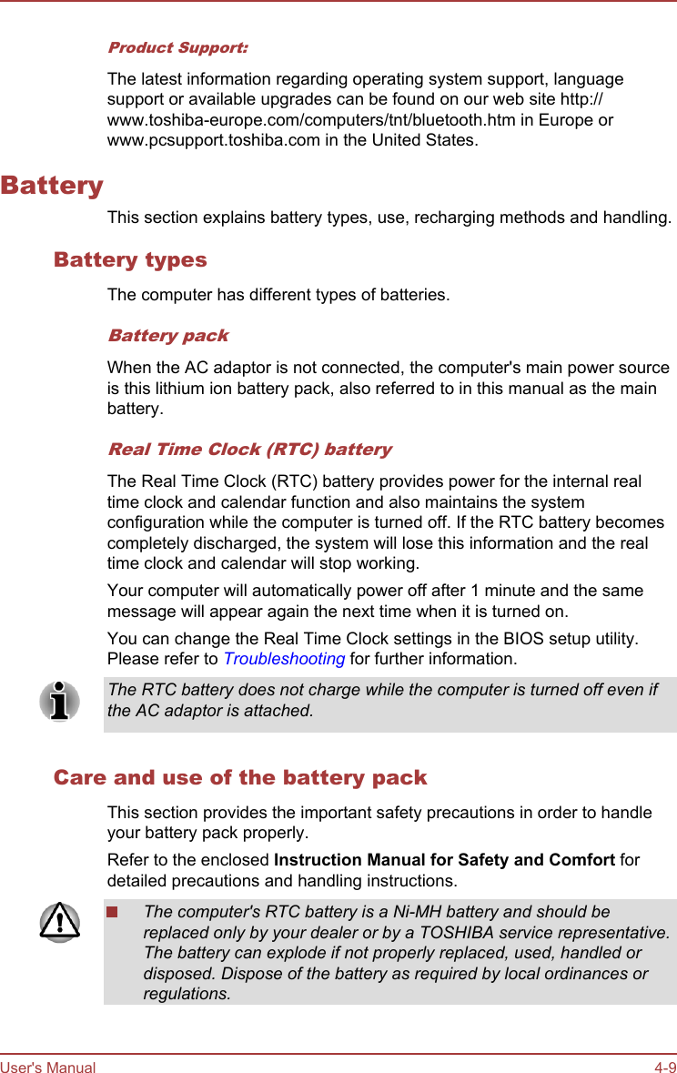 Product Support:The latest information regarding operating system support, languagesupport or available upgrades can be found on our web site http://www.toshiba-europe.com/computers/tnt/bluetooth.htm in Europe orwww.pcsupport.toshiba.com in the United States.BatteryThis section explains battery types, use, recharging methods and handling.Battery typesThe computer has different types of batteries.Battery packWhen the AC adaptor is not connected, the computer&apos;s main power sourceis this lithium ion battery pack, also referred to in this manual as the mainbattery.Real Time Clock (RTC) batteryThe Real Time Clock (RTC) battery provides power for the internal realtime clock and calendar function and also maintains the systemconfiguration while the computer is turned off. If the RTC battery becomescompletely discharged, the system will lose this information and the realtime clock and calendar will stop working.Your computer will automatically power off after 1 minute and the samemessage will appear again the next time when it is turned on.You can change the Real Time Clock settings in the BIOS setup utility.Please refer to Troubleshooting for further information.The RTC battery does not charge while the computer is turned off even ifthe AC adaptor is attached.Care and use of the battery packThis section provides the important safety precautions in order to handleyour battery pack properly.Refer to the enclosed Instruction Manual for Safety and Comfort fordetailed precautions and handling instructions.The computer&apos;s RTC battery is a Ni-MH battery and should bereplaced only by your dealer or by a TOSHIBA service representative.The battery can explode if not properly replaced, used, handled ordisposed. Dispose of the battery as required by local ordinances orregulations.User&apos;s Manual 4-9