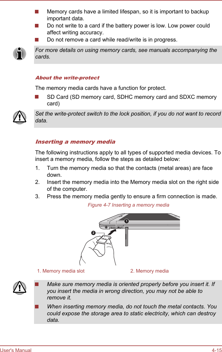 Memory cards have a limited lifespan, so it is important to backupimportant data.Do not write to a card if the battery power is low. Low power couldaffect writing accuracy.Do not remove a card while read/write is in progress.For more details on using memory cards, see manuals accompanying thecards.About the write-protectThe memory media cards have a function for protect.SD Card (SD memory card, SDHC memory card and SDXC memorycard)Set the write-protect switch to the lock position, if you do not want to recorddata.Inserting a memory mediaThe following instructions apply to all types of supported media devices. Toinsert a memory media, follow the steps as detailed below:1. Turn the memory media so that the contacts (metal areas) are facedown.2. Insert the memory media into the Memory media slot on the right sideof the computer.3. Press the memory media gently to ensure a firm connection is made.Figure 4-7 Inserting a memory media121. Memory media slot 2. Memory mediaMake sure memory media is oriented properly before you insert it. Ifyou insert the media in wrong direction, you may not be able toremove it.When inserting memory media, do not touch the metal contacts. Youcould expose the storage area to static electricity, which can destroydata.User&apos;s Manual 4-15