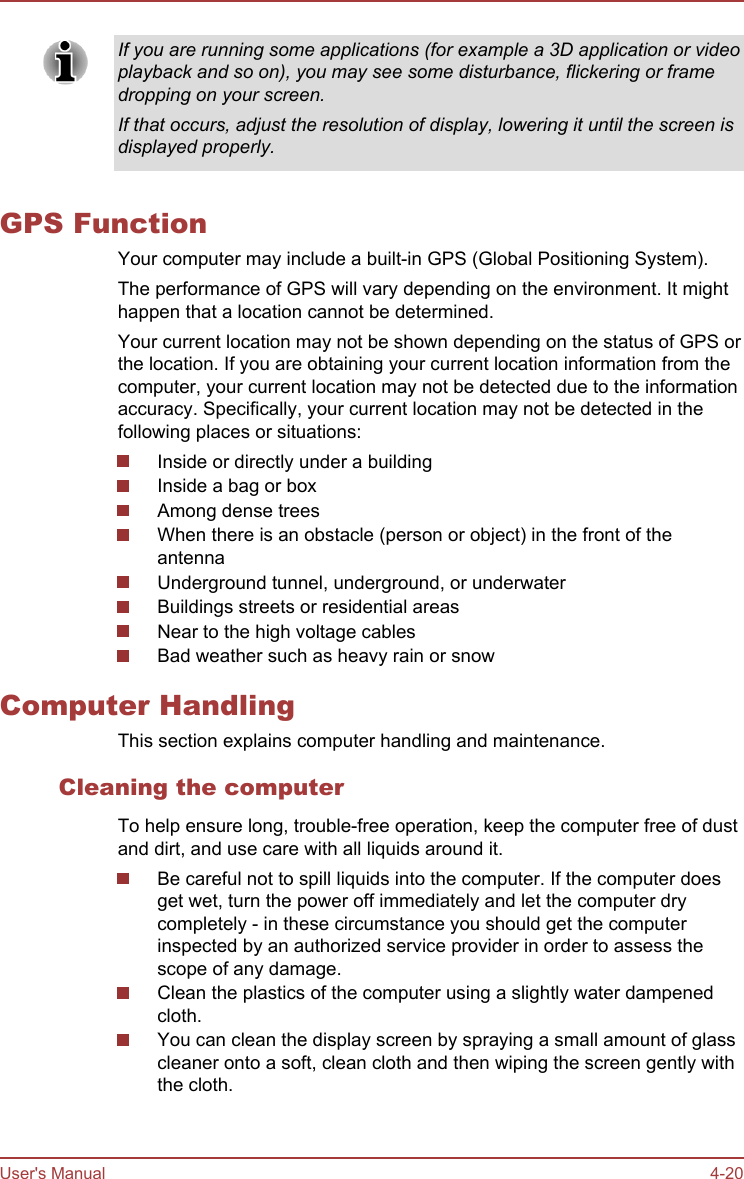If you are running some applications (for example a 3D application or videoplayback and so on), you may see some disturbance, flickering or framedropping on your screen.If that occurs, adjust the resolution of display, lowering it until the screen isdisplayed properly.GPS FunctionYour computer may include a built-in GPS (Global Positioning System).The performance of GPS will vary depending on the environment. It mighthappen that a location cannot be determined.Your current location may not be shown depending on the status of GPS orthe location. If you are obtaining your current location information from thecomputer, your current location may not be detected due to the informationaccuracy. Specifically, your current location may not be detected in thefollowing places or situations:Inside or directly under a buildingInside a bag or boxAmong dense treesWhen there is an obstacle (person or object) in the front of theantennaUnderground tunnel, underground, or underwaterBuildings streets or residential areasNear to the high voltage cablesBad weather such as heavy rain or snowComputer HandlingThis section explains computer handling and maintenance.Cleaning the computerTo help ensure long, trouble-free operation, keep the computer free of dustand dirt, and use care with all liquids around it.Be careful not to spill liquids into the computer. If the computer doesget wet, turn the power off immediately and let the computer drycompletely - in these circumstance you should get the computerinspected by an authorized service provider in order to assess thescope of any damage.Clean the plastics of the computer using a slightly water dampenedcloth.You can clean the display screen by spraying a small amount of glasscleaner onto a soft, clean cloth and then wiping the screen gently withthe cloth.User&apos;s Manual 4-20