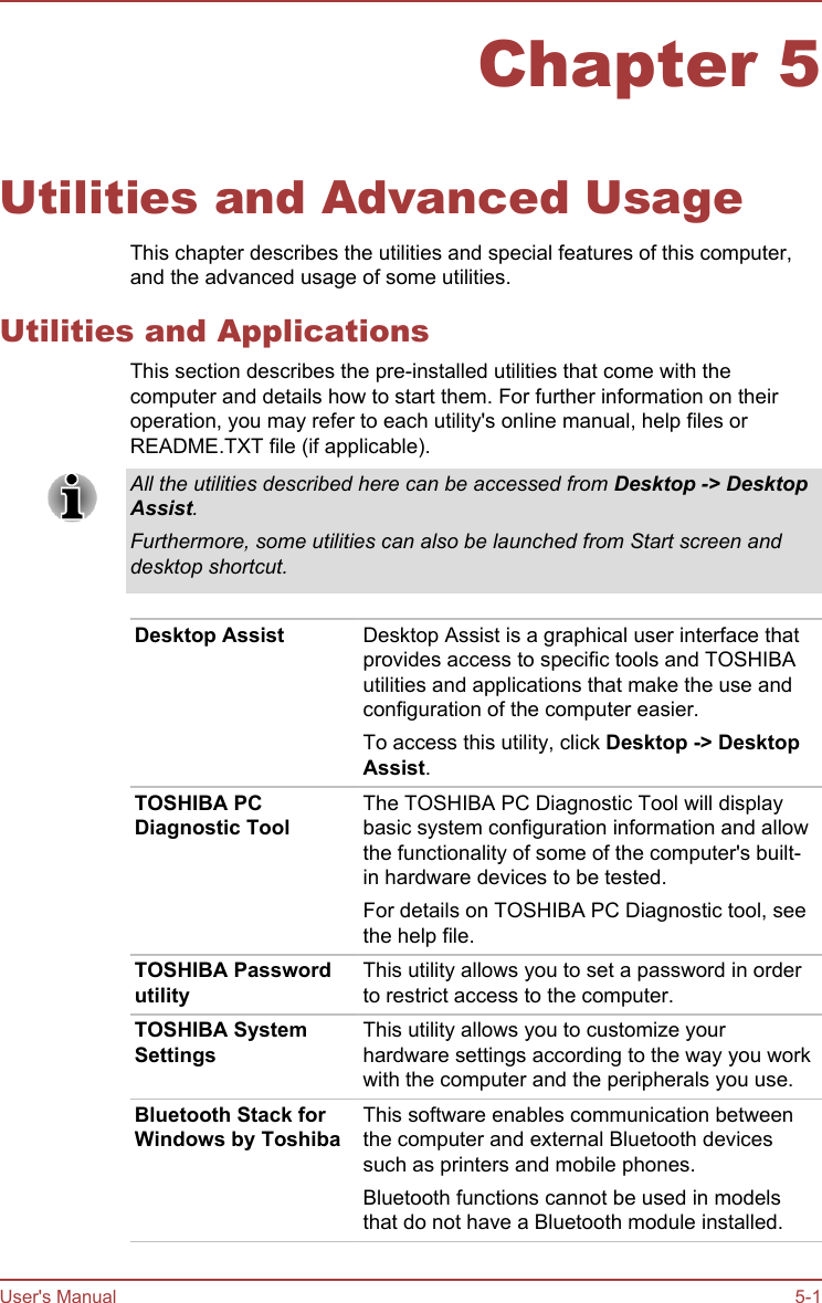 Chapter 5Utilities and Advanced UsageThis chapter describes the utilities and special features of this computer,and the advanced usage of some utilities.Utilities and ApplicationsThis section describes the pre-installed utilities that come with thecomputer and details how to start them. For further information on theiroperation, you may refer to each utility&apos;s online manual, help files orREADME.TXT file (if applicable).All the utilities described here can be accessed from Desktop -&gt; Desktop Assist.Furthermore, some utilities can also be launched from Start screen anddesktop shortcut.Desktop Assist Desktop Assist is a graphical user interface thatprovides access to specific tools and TOSHIBAutilities and applications that make the use andconfiguration of the computer easier.To access this utility, click Desktop -&gt; Desktop Assist.TOSHIBA PCDiagnostic ToolThe TOSHIBA PC Diagnostic Tool will displaybasic system configuration information and allowthe functionality of some of the computer&apos;s built-in hardware devices to be tested.For details on TOSHIBA PC Diagnostic tool, seethe help file.TOSHIBA PasswordutilityThis utility allows you to set a password in orderto restrict access to the computer.TOSHIBA SystemSettingsThis utility allows you to customize yourhardware settings according to the way you workwith the computer and the peripherals you use.Bluetooth Stack forWindows by ToshibaThis software enables communication betweenthe computer and external Bluetooth devicessuch as printers and mobile phones.Bluetooth functions cannot be used in modelsthat do not have a Bluetooth module installed.User&apos;s Manual 5-1