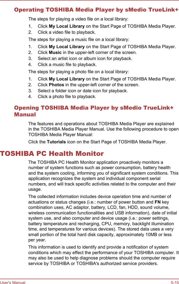 Operating TOSHIBA Media Player by sMedio TrueLink+The steps for playing a video file on a local library:1. Click My Local Library on the Start Page of TOSHIBA Media Player.2. Click a video file to playback.The steps for playing a music file on a local library:1. Click My Local Library on the Start Page of TOSHIBA Media Player.2. Click Music in the upper-left corner of the screen.3. Select an artist icon or album icon for playback.4. Click a music file to playback.The steps for playing a photo file on a local library:1. Click My Local Library on the Start Page of TOSHIBA Media Player.2. Click Photos in the upper-left corner of the screen.3. Select a folder icon or date icon for playback.4. Click a photo file to playback.Opening TOSHIBA Media Player by sMedio TrueLink+ManualThe features and operations about TOSHIBA Media Player are explainedin the TOSHIBA Media Player Manual. Use the following procedure to openTOSHIBA Media Player Manual:Click the Tutorials icon on the Start Page of TOSHIBA Media Player.TOSHIBA PC Health MonitorThe TOSHIBA PC Health Monitor application proactively monitors anumber of system functions such as power consumption, battery healthand the system cooling, informing you of significant system conditions. Thisapplication recognizes the system and individual component serialnumbers, and will track specific activities related to the computer and theirusage.The collected information includes device operation time and number ofactuations or status changes (i.e.: number of power button and FN keycombination uses, AC adaptor, battery, LCD, fan, HDD, sound volume,wireless communication functionalities and USB information), date of initialsystem use, and also computer and device usage (i.e.: power settings,battery temperature and recharging, CPU, memory, backlight illuminationtime, and temperatures for various devices). The stored data uses a verysmall portion of the total hard disk capacity, approximately 10MB or lessper year.This information is used to identify and provide a notification of systemconditions which may effect the performance of your TOSHIBA computer. Itmay also be used to help diagnose problems should the computer requireservice by TOSHIBA or TOSHIBA&apos;s authorized service providers.User&apos;s Manual 5-15
