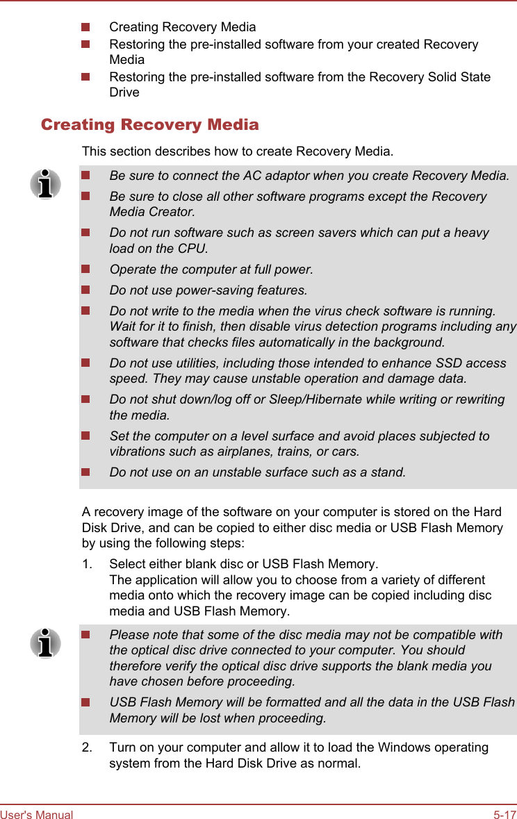 Creating Recovery MediaRestoring the pre-installed software from your created RecoveryMediaRestoring the pre-installed software from the Recovery Solid StateDriveCreating Recovery MediaThis section describes how to create Recovery Media.Be sure to connect the AC adaptor when you create Recovery Media.Be sure to close all other software programs except the RecoveryMedia Creator.Do not run software such as screen savers which can put a heavyload on the CPU.Operate the computer at full power.Do not use power-saving features.Do not write to the media when the virus check software is running.Wait for it to finish, then disable virus detection programs including anysoftware that checks files automatically in the background.Do not use utilities, including those intended to enhance SSD accessspeed. They may cause unstable operation and damage data.Do not shut down/log off or Sleep/Hibernate while writing or rewritingthe media.Set the computer on a level surface and avoid places subjected tovibrations such as airplanes, trains, or cars.Do not use on an unstable surface such as a stand.A recovery image of the software on your computer is stored on the HardDisk Drive, and can be copied to either disc media or USB Flash Memoryby using the following steps:1. Select either blank disc or USB Flash Memory.The application will allow you to choose from a variety of differentmedia onto which the recovery image can be copied including discmedia and USB Flash Memory.Please note that some of the disc media may not be compatible withthe optical disc drive connected to your computer. You shouldtherefore verify the optical disc drive supports the blank media youhave chosen before proceeding.USB Flash Memory will be formatted and all the data in the USB FlashMemory will be lost when proceeding.2. Turn on your computer and allow it to load the Windows operatingsystem from the Hard Disk Drive as normal.User&apos;s Manual 5-17