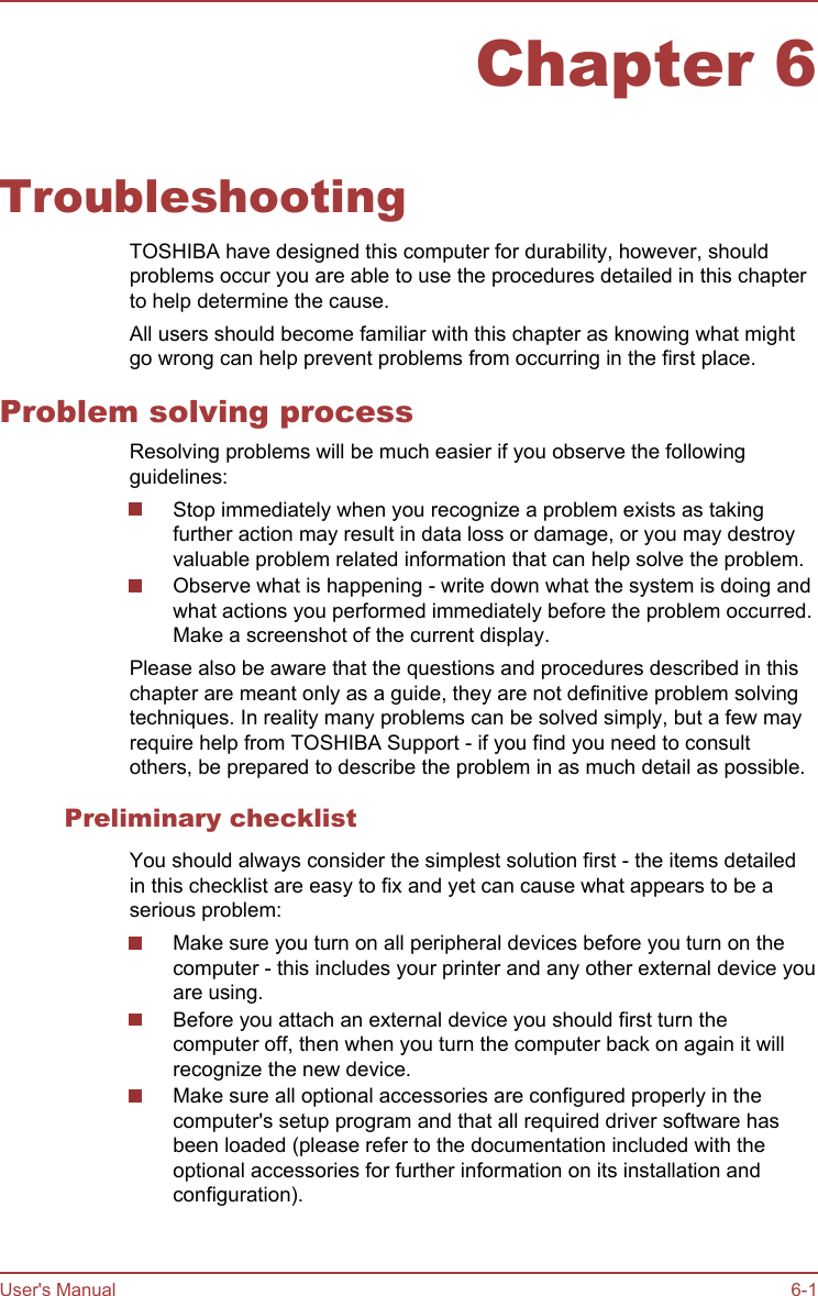 Chapter 6TroubleshootingTOSHIBA have designed this computer for durability, however, shouldproblems occur you are able to use the procedures detailed in this chapterto help determine the cause.All users should become familiar with this chapter as knowing what mightgo wrong can help prevent problems from occurring in the first place.Problem solving processResolving problems will be much easier if you observe the followingguidelines:Stop immediately when you recognize a problem exists as takingfurther action may result in data loss or damage, or you may destroyvaluable problem related information that can help solve the problem.Observe what is happening - write down what the system is doing andwhat actions you performed immediately before the problem occurred.Make a screenshot of the current display.Please also be aware that the questions and procedures described in thischapter are meant only as a guide, they are not definitive problem solvingtechniques. In reality many problems can be solved simply, but a few mayrequire help from TOSHIBA Support - if you find you need to consultothers, be prepared to describe the problem in as much detail as possible.Preliminary checklistYou should always consider the simplest solution first - the items detailedin this checklist are easy to fix and yet can cause what appears to be aserious problem:Make sure you turn on all peripheral devices before you turn on thecomputer - this includes your printer and any other external device youare using.Before you attach an external device you should first turn thecomputer off, then when you turn the computer back on again it willrecognize the new device.Make sure all optional accessories are configured properly in thecomputer&apos;s setup program and that all required driver software hasbeen loaded (please refer to the documentation included with theoptional accessories for further information on its installation andconfiguration).User&apos;s Manual 6-1