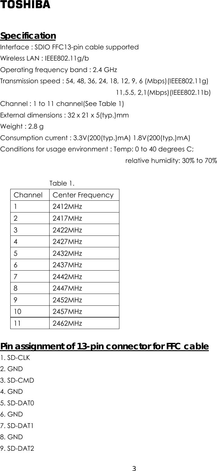  Specification Interface : SDIO FFC13-pin cable supported Wireless LAN : IEEE802.11g/b   Operating frequency band : 2.4 GHz Transmission speed : 54, 48, 36, 24, 18, 12, 9, 6 (Mbps)(IEEE802.11g)    11,5.5, 2,1(Mbps)(IEEE802.11b) Channel : 1 to 11 channel(See Table 1) External dimensions : 32 x 21 x 5(typ.)mm Weight : 2.8 g Consumption current : 3.3V(200(typ.)mA) 1.8V(200(typ.)mA) Conditions for usage environment : Temp: 0 to 40 degrees C;                                       relative humidity: 30% to 70%                  Table 1. Channel Center Frequency 1 2412MHz 2 2417MHz 3 2422MHz 4 2427MHz 5 2432MHz 6 2437MHz 7 2442MHz 8 2447MHz 9 2452MHz 10 2457MHz 11 2462MHz  Pin assignment of 13-pin connector for FFC cable 1. SD-CLK 2. GND 3. SD-CMD 4. GND 5. SD-DAT0   6. GND 7. SD-DAT1 8. GND 9. SD-DAT2    3