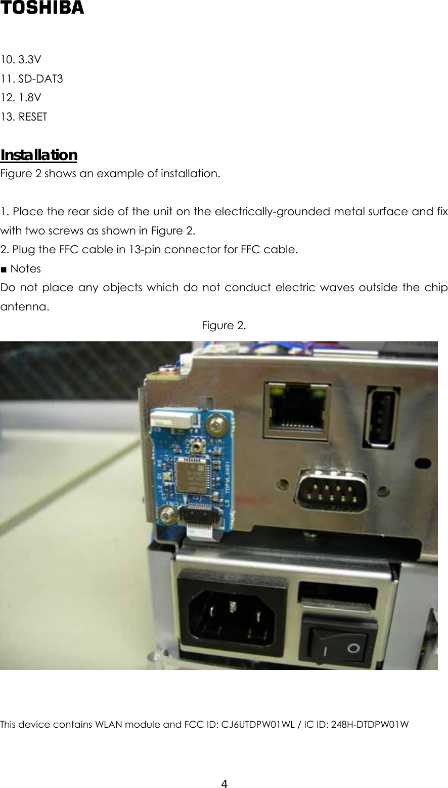  10. 3.3V 11. SD-DAT3 12. 1.8V 13. RESET  Installation Figure 2 shows an example of installation.  1. Place the rear side of the unit on the electrically-grounded metal surface and fix with two screws as shown in Figure 2. 2. Plug the FFC cable in 13-pin connector for FFC cable. ■ Notes Do not place any objects which do not conduct electric waves outside the chip antenna. Figure 2.    This device contains WLAN module and FCC ID: CJ6UTDPW01WL / IC ID: 248H-DTDPW01W  4