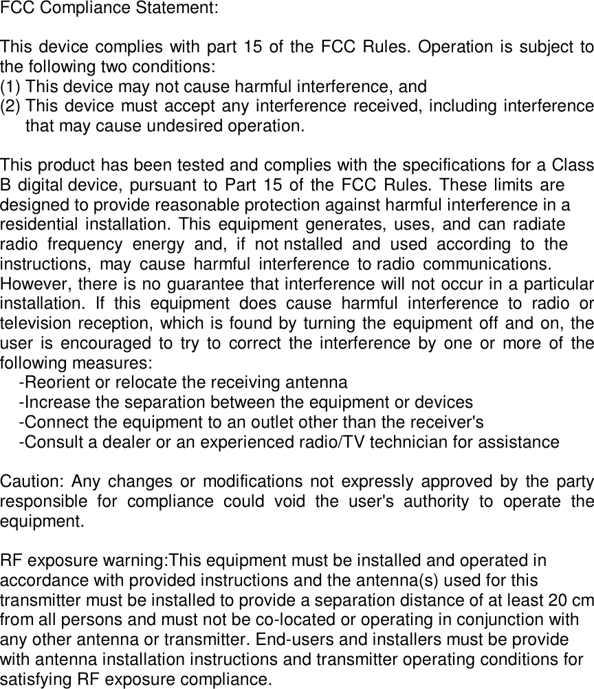 FCC Compliance Statement:  This device complies with part 15 of the FCC Rules. Operation is subject to the following two conditions:   (1) This device may not cause harmful interference, and   (2) This device must accept any interference received, including interference  that may cause undesired operation.  This product has been tested and complies with the specifications for a Class B digital device, pursuant to Part 15 of the FCC Rules. These limits are designed to provide reasonable protection against harmful interference in a residential installation. This equipment generates, uses, and can radiate radio  frequency  energy  and,  if  not nstalled  and  used  according  to  the instructions,  may  cause  harmful  interference  to radio  communications.  However, there is no guarantee that interference will not occur in a particular installation.  If  this  equipment  does  cause  harmful  interference  to  radio  or television reception, which is found by turning the equipment off and on, the user  is encouraged to  try  to  correct  the interference  by  one  or more  of  the following measures:       -Reorient or relocate the receiving antenna      -Increase the separation between the equipment or devices      -Connect the equipment to an outlet other than the receiver&apos;s      -Consult a dealer or an experienced radio/TV technician for assistance  Caution: Any changes or modifications not expressly approved  by the party responsible  for  compliance  could  void  the  user&apos;s  authority  to  operate  the equipment.  RF exposure warning:This equipment must be installed and operated in accordance with provided instructions and the antenna(s) used for this transmitter must be installed to provide a separation distance of at least 20 cm from all persons and must not be co-located or operating in conjunction with any other antenna or transmitter. End-users and installers must be provide with antenna installation instructions and transmitter operating conditions for satisfying RF exposure compliance.     