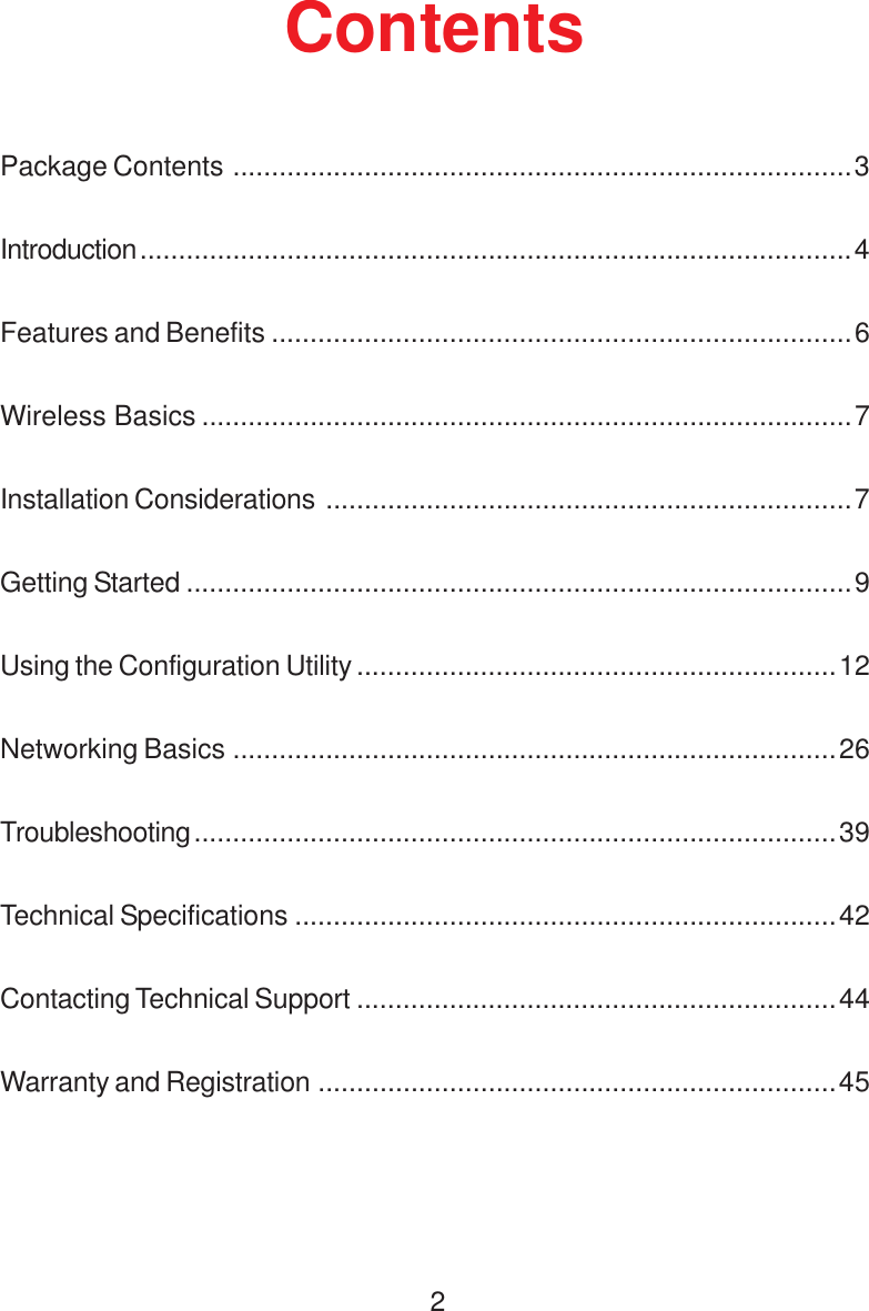 2ContentsPackage Contents ................................................................................3Introduction............................................................................................4Features and Benefits ...........................................................................6Wireless Basics ....................................................................................7Installation Considerations ....................................................................7Getting Started ......................................................................................9Using the Configuration Utility ..............................................................12Networking Basics ..............................................................................26Troubleshooting...................................................................................39Technical Specifications ......................................................................42Contacting Technical Support ..............................................................44Warranty and Registration ...................................................................45