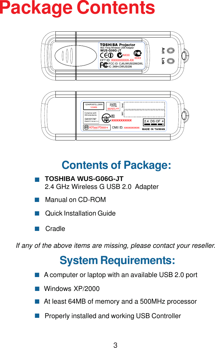 3TOSHIBA WUS-G06G-JT2.4 GHz Wireless G USB 2.0  AdapterAt least 64MB of memory and a 500MHz processorProperly installed and working USB ControllerWindows XP/2000 A computer or laptop with an available USB 2.0 portManual on CD-ROMQuick Installation GuideCradleContents of Package:Package ContentsIf any of the above items are missing, please contact your reseller.System Requirements: