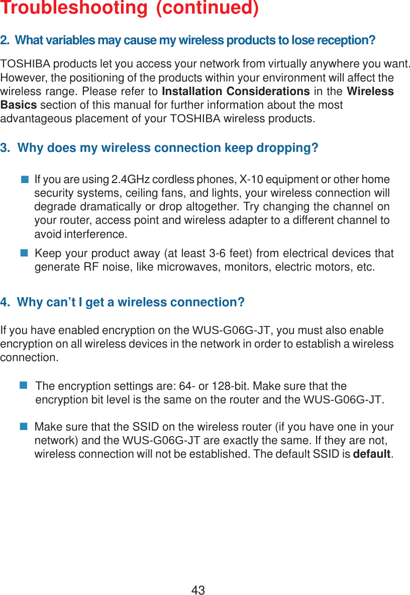 43Troubleshooting (continued)2.  What variables may cause my wireless products to lose reception?TOSHIBA products let you access your network from virtually anywhere you want.However, the positioning of the products within your environment will affect thewireless range. Please refer to Installation Considerations in the WirelessBasics section of this manual for further information about the mostadvantageous placement of your TOSHIBA wireless products.3.  Why does my wireless connection keep dropping?4.  Why can’t I get a wireless connection?If you have enabled encryption on the WUS-G06G-JT, you must also enableencryption on all wireless devices in the network in order to establish a wirelessconnection.If you are using 2.4GHz cordless phones, X-10 equipment or other homesecurity systems, ceiling fans, and lights, your wireless connection willdegrade dramatically or drop altogether. Try changing the channel onyour router, access point and wireless adapter to a different channel toavoid interference.Keep your product away (at least 3-6 feet) from electrical devices thatgenerate RF noise, like microwaves, monitors, electric motors, etc.The encryption settings are: 64- or 128-bit. Make sure that theencryption bit level is the same on the router and the WUS-G06G-JT.Make sure that the SSID on the wireless router (if you have one in yournetwork) and the WUS-G06G-JT are exactly the same. If they are not,wireless connection will not be established. The default SSID is default.