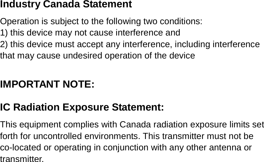  Industry Canada Statement Operation is subject to the following two conditions: 1) this device may not cause interference and 2) this device must accept any interference, including interference that may cause undesired operation of the device  IMPORTANT NOTE: IC Radiation Exposure Statement: This equipment complies with Canada radiation exposure limits set forth for uncontrolled environments. This transmitter must not be co-located or operating in conjunction with any other antenna or transmitter. 