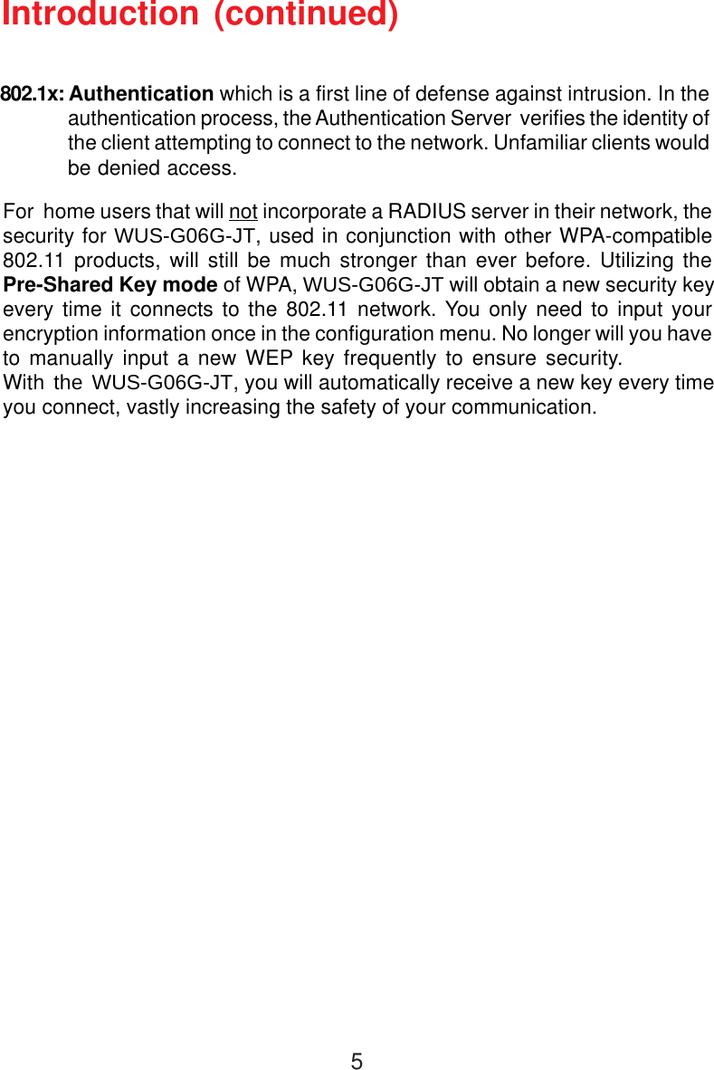 5For  home users that will not incorporate a RADIUS server in their network, thesecurity for WUS-G06G-JT, used in conjunction with other WPA-compatible802.11 products, will still be much stronger than ever before. Utilizing thePre-Shared Key mode of WPA, WUS-G06G-JT will obtain a new security keyevery time it connects to the 802.11 network. You only need to input yourencryption information once in the configuration menu. No longer will you haveto manually input a new WEP key frequently to ensure security. With the WUS-G06G-JT, you will automatically receive a new key every timeyou connect, vastly increasing the safety of your communication.Introduction (continued)802.1x: Authentication which is a first line of defense against intrusion. In theauthentication process, the Authentication Server  verifies the identity ofthe client attempting to connect to the network. Unfamiliar clients wouldbe denied access.