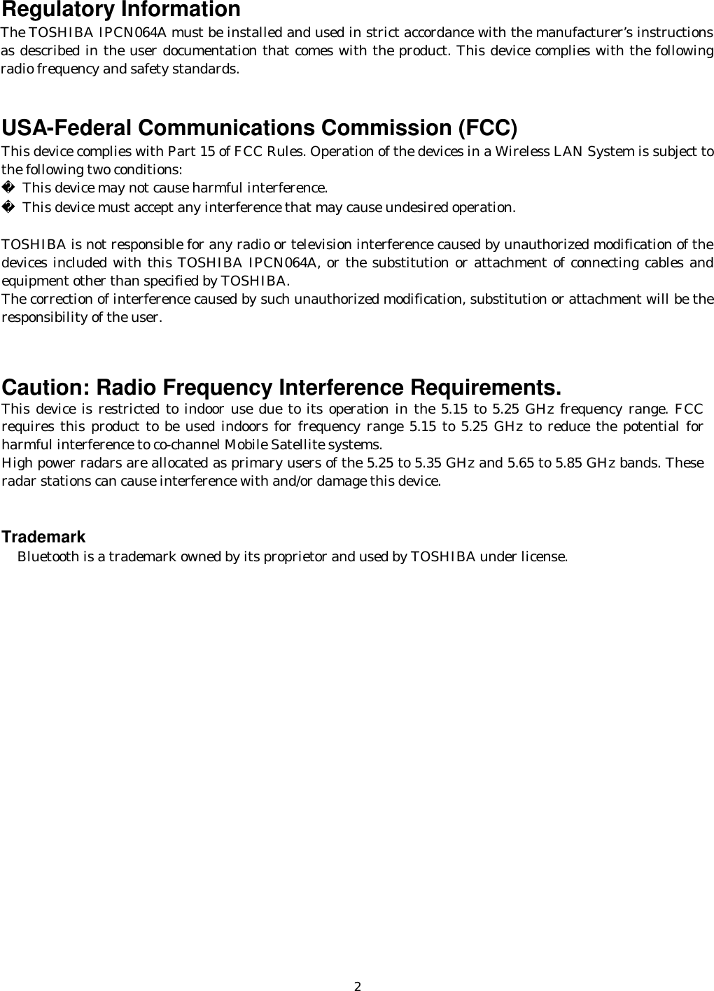    2Regulatory Information The TOSHIBA IPCN064A must be installed and used in strict accordance with the manufacturer’s instructions as described in the user documentation that comes with the product. This device complies with the following radio frequency and safety standards.   USA-Federal Communications Commission (FCC)  This device complies with Part 15 of FCC Rules. Operation of the devices in a Wireless LAN System is subject to the following two conditions:   This device may not cause harmful interference.   This device must accept any interference that may cause undesired operation.  TOSHIBA is not responsible for any radio or television interference caused by unauthorized modification of the devices included with this TOSHIBA IPCN064A, or the substitution or attachment of connecting cables and equipment other than specified by TOSHIBA. The correction of interference caused by such unauthorized modification, substitution or attachment will be the responsibility of the user.   Caution: Radio Frequency Interference Requirements.  This device is restricted to indoor use due to its operation in the 5.15 to 5.25 GHz frequency range. FCC requires this product to be used indoors for frequency range 5.15 to 5.25 GHz to reduce the potential for harmful interference to co-channel Mobile Satellite systems. High power radars are allocated as primary users of the 5.25 to 5.35 GHz and 5.65 to 5.85 GHz bands. These radar stations can cause interference with and/or damage this device.    Trademark     Bluetooth is a trademark owned by its proprietor and used by TOSHIBA under license. 