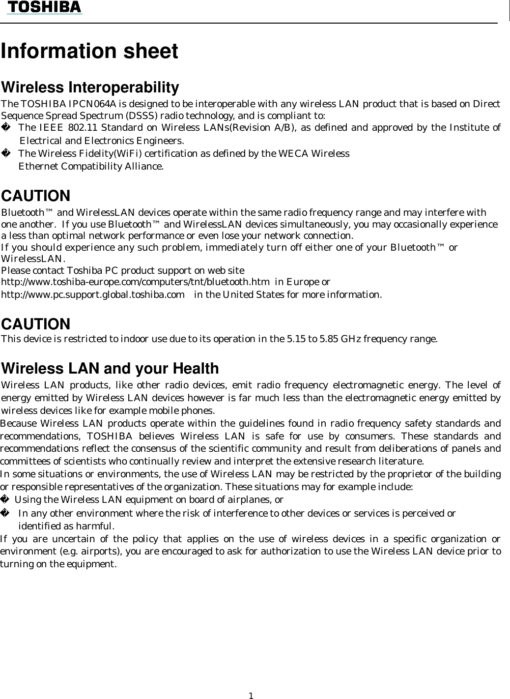    1    Information sheet    Wireless Interoperability The TOSHIBA IPCN064A is designed to be interoperable with any wireless LAN product that is based on Direct Sequence Spread Spectrum (DSSS) radio technology, and is compliant to:   The IEEE 802.11 Standard on Wireless LANs(Revision A/B), as defined and approved by the Institute of Electrical and Electronics Engineers.   The Wireless Fidelity(WiFi) certification as defined by the WECA Wireless  Ethernet Compatibility Alliance.  CAUTION Bluetooth™ and WirelessLAN devices operate within the same radio frequency range and may interfere with one another.  If you use Bluetooth™ and WirelessLAN devices simultaneously, you may occasionally experience a less than optimal network performance or even lose your network connection. If you should experience any such problem, immediately turn off either one of your Bluetooth™ or WirelessLAN. Please contact Toshiba PC product support on web site http://www.toshiba-europe.com/computers/tnt/bluetooth.htm  in Europe or http://www.pc.support.global.toshiba.com in the United States for more information.  CAUTION  This device is restricted to indoor use due to its operation in the 5.15 to 5.85 GHz frequency range.  Wireless LAN and your Health Wireless LAN products, like other radio devices, emit radio frequency electromagnetic energy. The level of energy emitted by Wireless LAN devices however is far much less than the electromagnetic energy emitted by wireless devices like for example mobile phones. Because Wireless LAN products operate within the guidelines found in radio frequency safety standards and recommendations, TOSHIBA believes Wireless LAN is safe for use by consumers. These standards and recommendations reflect the consensus of the scientific community and result from deliberations of panels and committees of scientists who continually review and interpret the extensive research literature. In some situations or environments, the use of Wireless LAN may be restricted by the proprietor of the building or responsible representatives of the organization. These situations may for example include:   Using the Wireless LAN equipment on board of airplanes, or   In any other environment where the risk of interference to other devices or services is perceived or  identified as harmful. If you are uncertain of the policy that applies on the use of wireless devices in a specific organization or environment (e.g. airports), you are encouraged to ask for authorization to use the Wireless LAN device prior to turning on the equipment.                                                                                                 