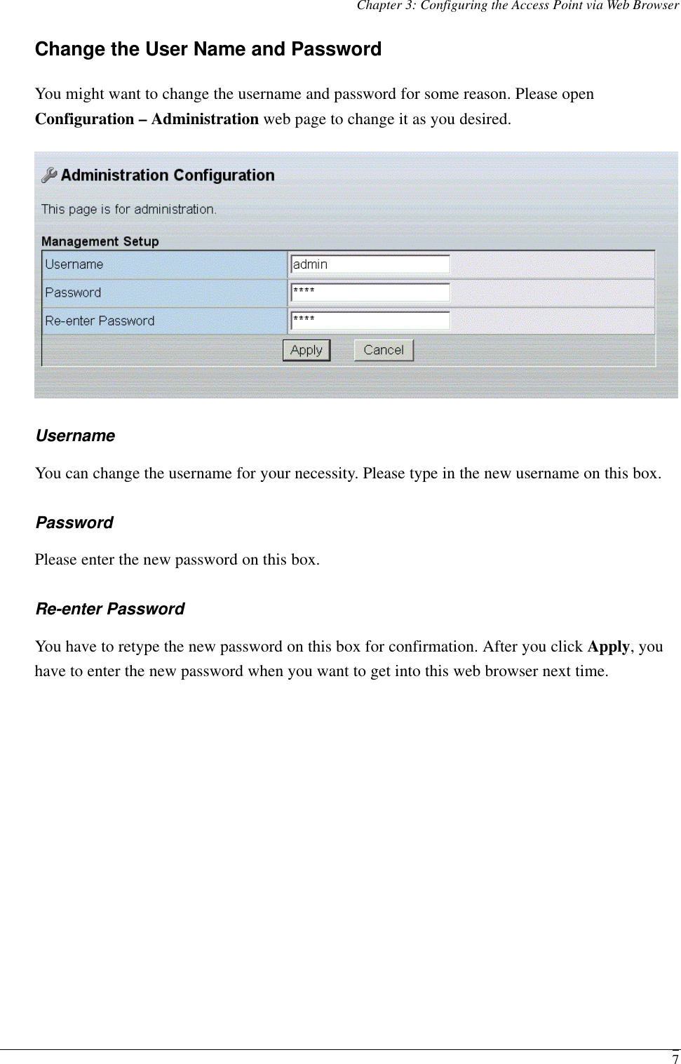 Chapter 3: Configuring the Access Point via Web Browser  7Change the User Name and Password You might want to change the username and password for some reason. Please open Configuration – Administration web page to change it as you desired.  Username You can change the username for your necessity. Please type in the new username on this box. Password Please enter the new password on this box. Re-enter Password You have to retype the new password on this box for confirmation. After you click Apply, you have to enter the new password when you want to get into this web browser next time. 