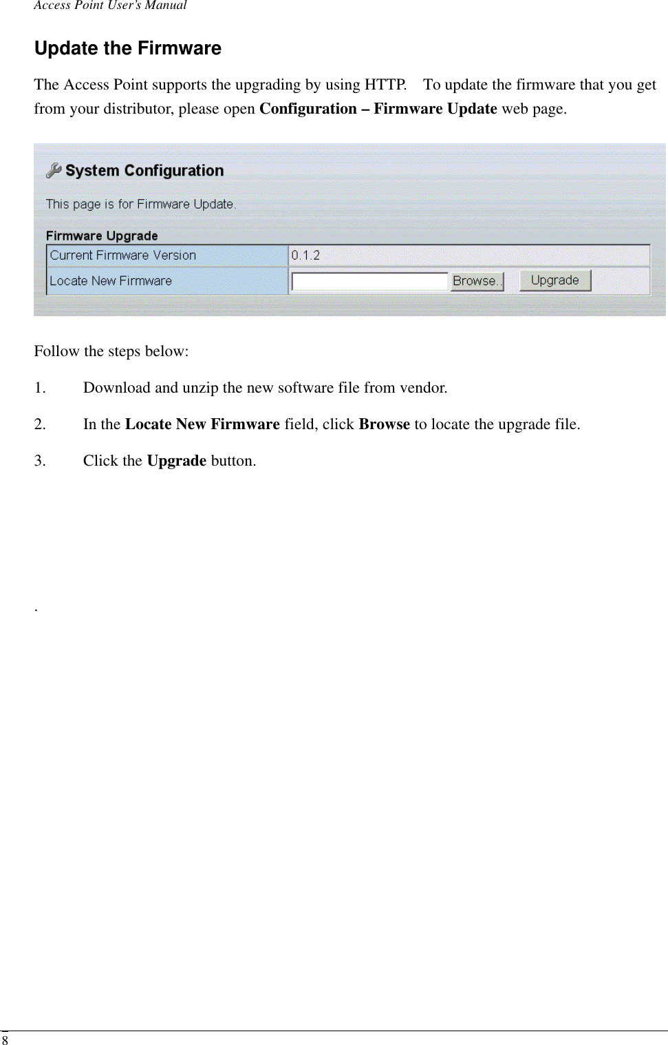 Access Point User’s Manual  8Update the Firmware The Access Point supports the upgrading by using HTTP.  To update the firmware that you get from your distributor, please open Configuration – Firmware Update web page.  Follow the steps below: 1. Download and unzip the new software file from vendor. 2. In the Locate New Firmware field, click Browse to locate the upgrade file. 3. Click the Upgrade button.    . 