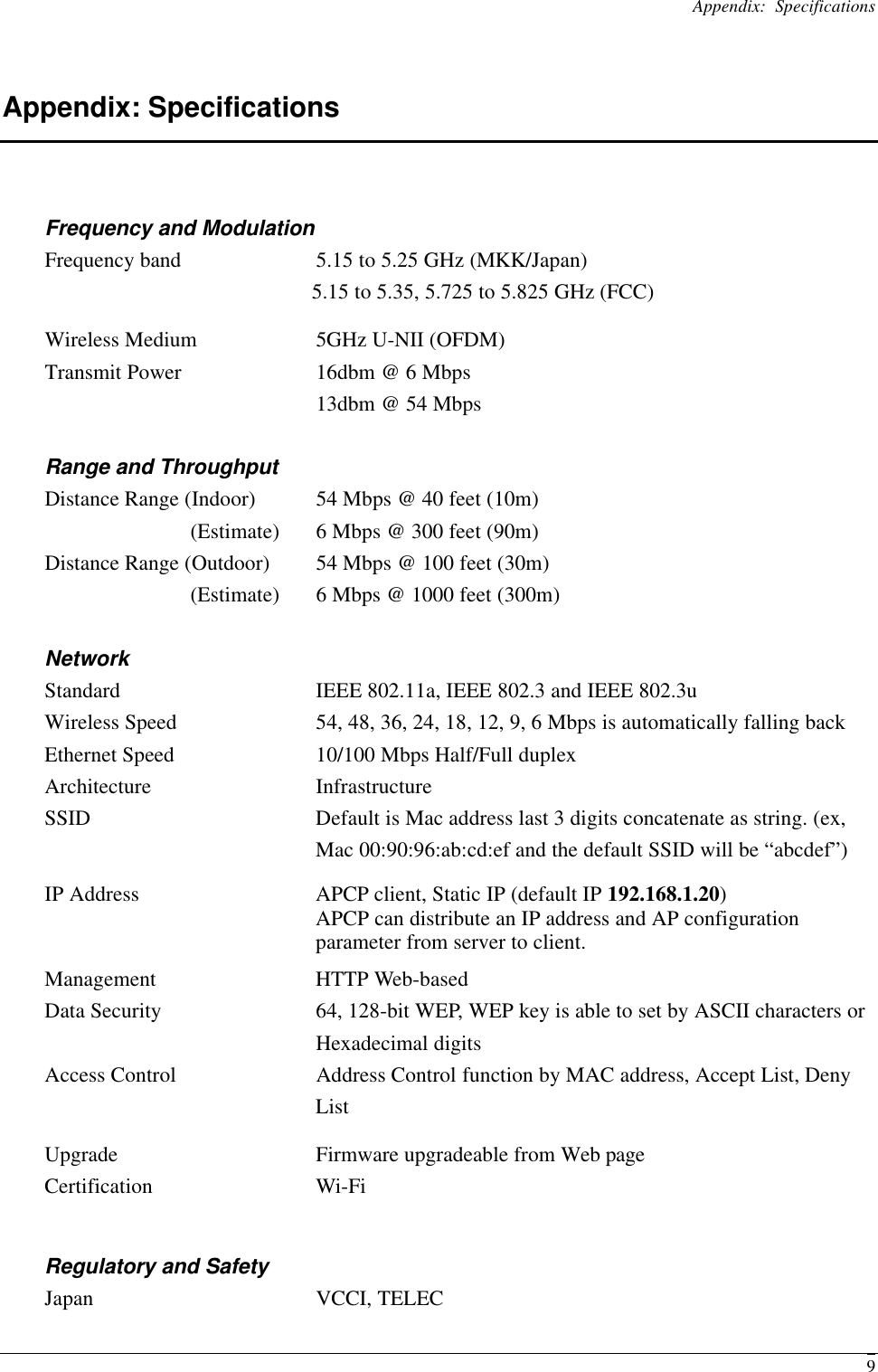 Appendix: Specifications  9Appendix: Specifications Frequency and Modulation Frequency band    5.15 to 5.25 GHz (MKK/Japan)         5.15 to 5.35, 5.725 to 5.825 GHz (FCC) Wireless Medium 5GHz U-NII (OFDM) Transmit Power 16dbm @ 6 Mbps  13dbm @ 54 Mbps Range and Throughput   Distance Range (Indoor) 54 Mbps @ 40 feet (10m) (Estimate) 6 Mbps @ 300 feet (90m) Distance Range (Outdoor) 54 Mbps @ 100 feet (30m) (Estimate) 6 Mbps @ 1000 feet (300m) Network Standard IEEE 802.11a, IEEE 802.3 and IEEE 802.3u Wireless Speed 54, 48, 36, 24, 18, 12, 9, 6 Mbps is automatically falling back Ethernet Speed 10/100 Mbps Half/Full duplex Architecture Infrastructure SSID Default is Mac address last 3 digits concatenate as string. (ex, Mac 00:90:96:ab:cd:ef and the default SSID will be “abcdef”) IP Address APCP client, Static IP (default IP 192.168.1.20) APCP can distribute an IP address and AP configuration parameter from server to client. Management HTTP Web-based Data Security 64, 128-bit WEP, WEP key is able to set by ASCII characters or Hexadecimal digits Access Control   Address Control function by MAC address, Accept List, Deny List Upgrade Firmware upgradeable from Web page Certification Wi-Fi Regulatory and Safety Japan VCCI, TELEC 