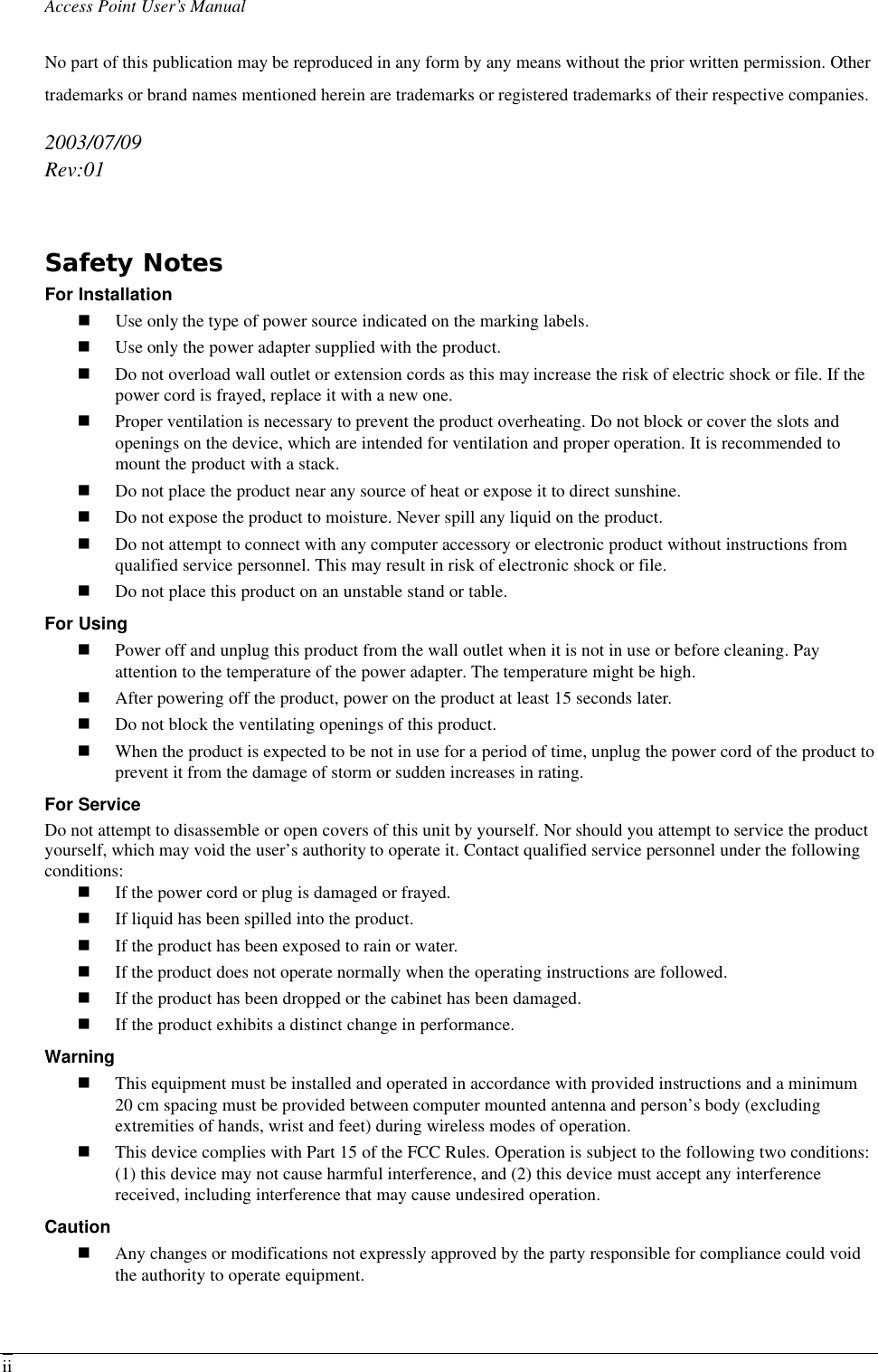 Access Point User’s Manual  iiNo part of this publication may be reproduced in any form by any means without the prior written permission. Other trademarks or brand names mentioned herein are trademarks or registered trademarks of their respective companies. 2003/07/09 Rev:01  Safety Notes For Installation n Use only the type of power source indicated on the marking labels. n Use only the power adapter supplied with the product. n Do not overload wall outlet or extension cords as this may increase the risk of electric shock or file. If the power cord is frayed, replace it with a new one. n Proper ventilation is necessary to prevent the product overheating. Do not block or cover the slots and openings on the device, which are intended for ventilation and proper operation. It is recommended to mount the product with a stack. n Do not place the product near any source of heat or expose it to direct sunshine.   n Do not expose the product to moisture. Never spill any liquid on the product. n Do not attempt to connect with any computer accessory or electronic product without instructions from qualified service personnel. This may result in risk of electronic shock or file. n Do not place this product on an unstable stand or table. For Using n Power off and unplug this product from the wall outlet when it is not in use or before cleaning. Pay attention to the temperature of the power adapter. The temperature might be high. n After powering off the product, power on the product at least 15 seconds later. n Do not block the ventilating openings of this product. n When the product is expected to be not in use for a period of time, unplug the power cord of the product to prevent it from the damage of storm or sudden increases in rating. For Service Do not attempt to disassemble or open covers of this unit by yourself. Nor should you attempt to service the product yourself, which may void the user’s authority to operate it. Contact qualified service personnel under the following conditions: n If the power cord or plug is damaged or frayed. n If liquid has been spilled into the product. n If the product has been exposed to rain or water. n If the product does not operate normally when the operating instructions are followed. n If the product has been dropped or the cabinet has been damaged. n If the product exhibits a distinct change in performance. Warning n This equipment must be installed and operated in accordance with provided instructions and a minimum 20 cm spacing must be provided between computer mounted antenna and person’s body (excluding extremities of hands, wrist and feet) during wireless modes of operation. n This device complies with Part 15 of the FCC Rules. Operation is subject to the following two conditions: (1) this device may not cause harmful interference, and (2) this device must accept any interference received, including interference that may cause undesired operation. Caution n Any changes or modifications not expressly approved by the party responsible for compliance could void the authority to operate equipment.  