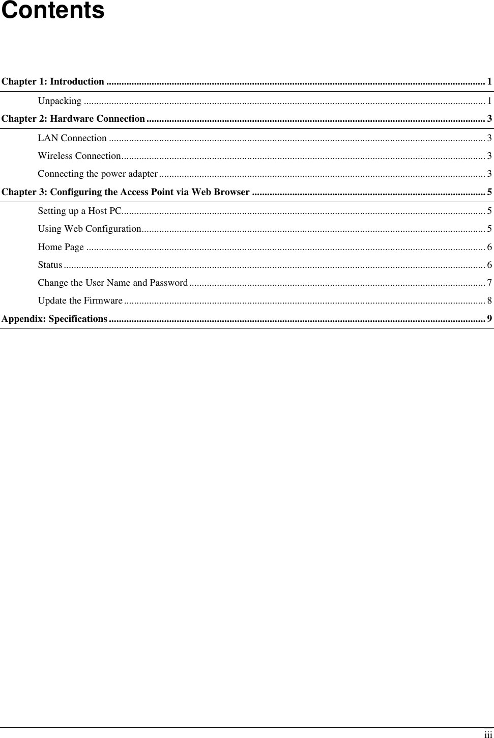   iiiContents Chapter 1: Introduction ....................................................................................................................................................... 1 Unpacking ................................................................................................................................................................ 1 Chapter 2: Hardware Connection....................................................................................................................................... 3 LAN Connection ...................................................................................................................................................... 3 Wireless Connection................................................................................................................................................. 3 Connecting the power adapter.................................................................................................................................. 3 Chapter 3: Configuring the Access Point via Web Browser .............................................................................................5 Setting up a Host PC................................................................................................................................................. 5 Using Web Configuration......................................................................................................................................... 5 Home Page ............................................................................................................................................................... 6 Status........................................................................................................................................................................ 6 Change the User Name and Password...................................................................................................................... 7 Update the Firmware................................................................................................................................................ 8 Appendix: Specifications...................................................................................................................................................... 9  
