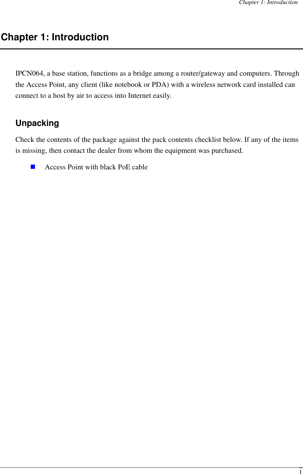 Chapter 1: Introduction  1Chapter 1: Introduction IPCN064, a base station, functions as a bridge among a router/gateway and computers. Through the Access Point, any client (like notebook or PDA) with a wireless network card installed can connect to a host by air to access into Internet easily. Unpacking Check the contents of the package against the pack contents checklist below. If any of the items is missing, then contact the dealer from whom the equipment was purchased. n Access Point with black PoE cable  