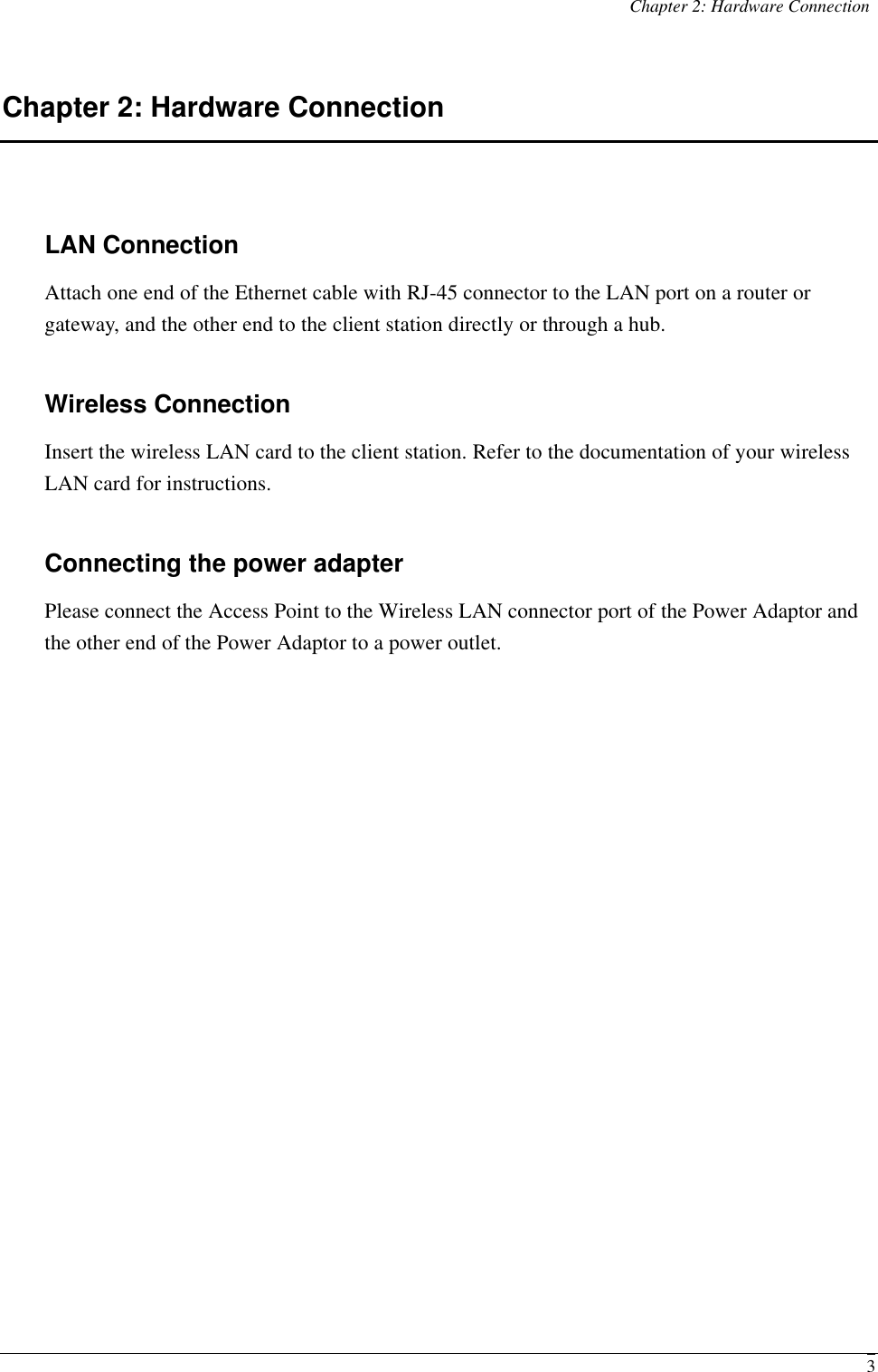 Chapter 2: Hardware Connection  3Chapter 2: Hardware Connection LAN Connection Attach one end of the Ethernet cable with RJ-45 connector to the LAN port on a router or gateway, and the other end to the client station directly or through a hub. Wireless Connection Insert the wireless LAN card to the client station. Refer to the documentation of your wireless LAN card for instructions. Connecting the power adapter Please connect the Access Point to the Wireless LAN connector port of the Power Adaptor and the other end of the Power Adaptor to a power outlet.    