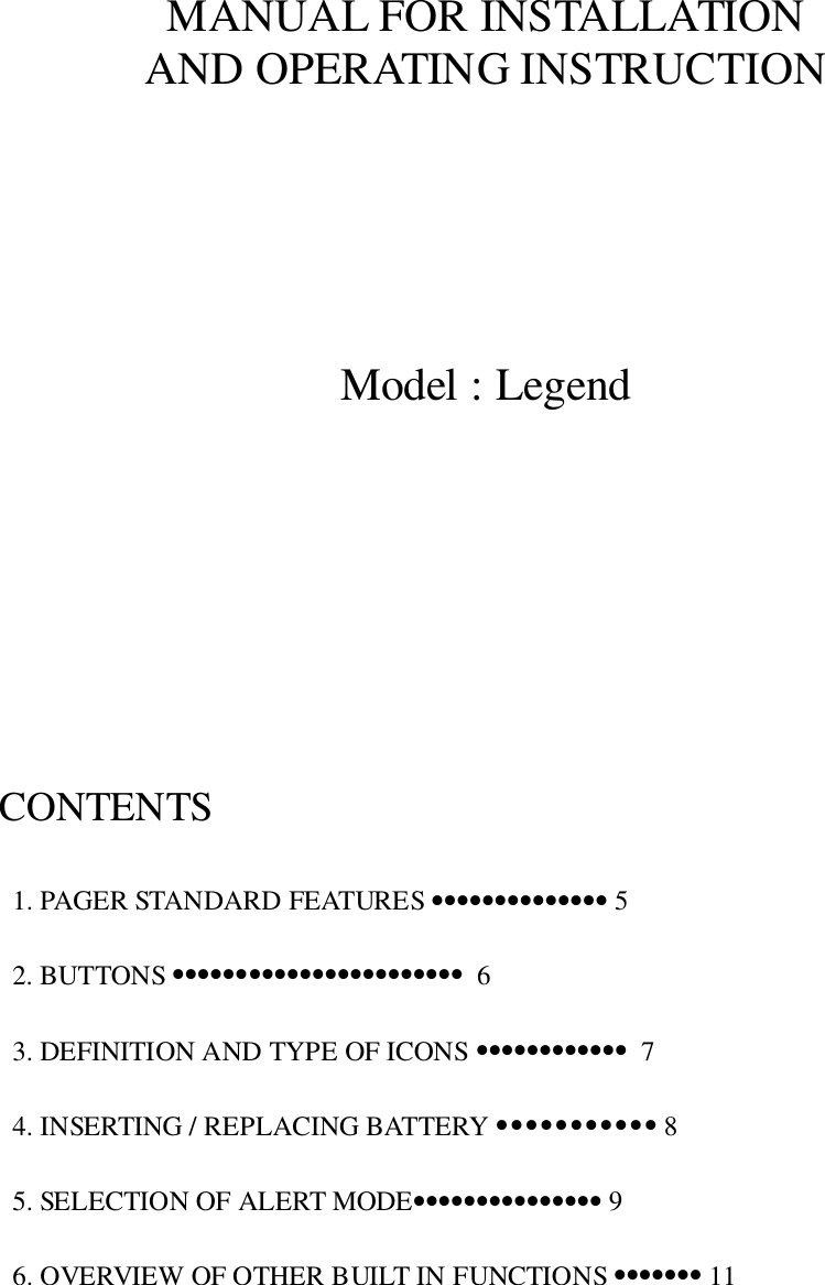 MANUAL FOR INSTALLATIONAND OPERATING INSTRUCTIONModel : LegendCONTENTS  1. PAGER STANDARD FEATURES •••••••••••••• 5  2. BUTTONS •••••••••••••••••••••••  6  3. DEFINITION AND TYPE OF ICONS ••••••••••••  7  4. INSERTING / REPLACING BATTERY ••••••••••• 8  5. SELECTION OF ALERT MODE••••••••••••••• 9  6. OVERVIEW OF OTHER BUILT IN FUNCTIONS ••••••• 11