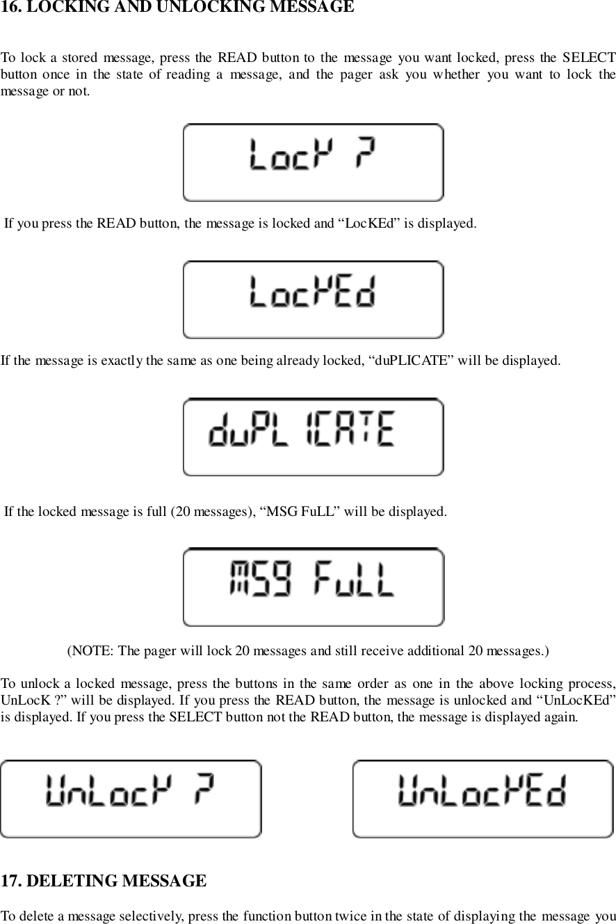 16. LOCKING AND UNLOCKING MESSAGETo lock a stored message, press the READ button to the message you want locked, press the SELECTbutton once in the state of reading a message, and the pager ask you w hether you want to lock themessage or not. If you press the READ button, the message is locked and “LocKEd” is displayed.If the message is exactly the same as one being already locked, “duPLICATE” will be displayed. If the locked message is full (20 messages), “MSG FuLL” will be displayed.(NOTE: The pager will lock 20 messages and still receive additional 20 messages.)To unlock a locked message, press the buttons in the same order as one in the above locking process,UnLocK ?” will be displayed. If you press the READ button, the message is unlocked and “UnLocKEd”is displayed. If you press the SELECT button not the READ button, the message is displayed again.17. DELETING MESSAGETo delete a message selectively, press the function button twice in the state of displaying the message you