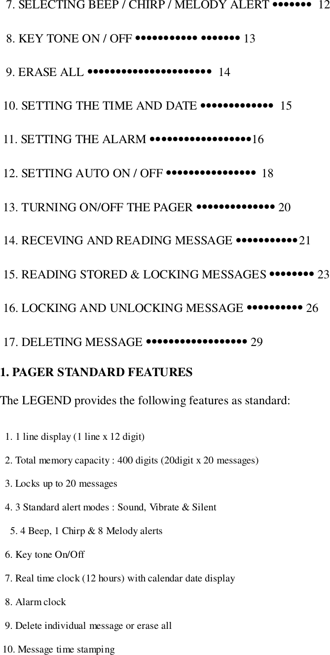   7. SELECTING BEEP / CHIRP / MELODY ALERT •••••••  12  8. KEY TONE ON / OFF ••••••••••• ••••••• 13  9. ERASE ALL ••••••••••••••••••••••  14 10. SETTING THE TIME AND DATE •••••••••••••  15 11. SETTING THE ALARM ••••••••••••••••••16 12. SETTING AUTO ON / OFF •••••••••••••••• 18 13. TURNING ON/OFF THE PAGER •••••••••••••• 20 14. RECEVING AND READING MESSAGE •••••••••••21 15. READING STORED &amp; LOCKING MESSAGES •••••••• 23 16. LOCKING AND UNLOCKING MESSAGE •••••••••• 26 17. DELETING MESSAGE •••••••••••••••••• 291. PAGER STANDARD FEATURESThe LEGEND provides the following features as standard:  1. 1 line display (1 line x 12 digit)  2. Total memory capacity : 400 digits (20digit x 20 messages)  3. Locks up to 20 messages  4. 3 Standard alert modes : Sound, Vibrate &amp; Silent5. 4 Beep, 1 Chirp &amp; 8 Melody alerts  6. Key tone On/Off  7. Real time clock (12 hours) with calendar date display  8. Alarm clock  9. Delete individual message or erase all 10. Message time stamping