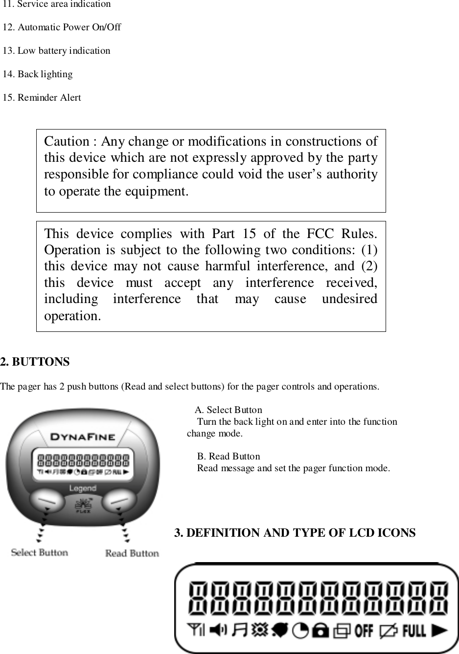  11. Service area indication 12. Automatic Power On/Off 13. Low battery indication 14. Back lighting 15. Reminder Alert2. BUTTONSThe pager has 2 push buttons (Read and select buttons) for the pager controls and operations.A. Select Button Turn the back light on and enter into the function     change mode. B. Read Button Read message and set the pager function mode.3. DEFINITION AND TYPE OF LCD ICONSThis device complies with Part 15 of the FCC Rules.Operation is subject to the following two conditions: (1)this device may not cause harmful interference, and (2)this device must accept any interference received,including interference that may cause undesiredoperation.Caution : Any change or modifications in constructions ofthis device which are not expressly approved by the partyresponsible for compliance could void the user’s authorityto operate the equipment.