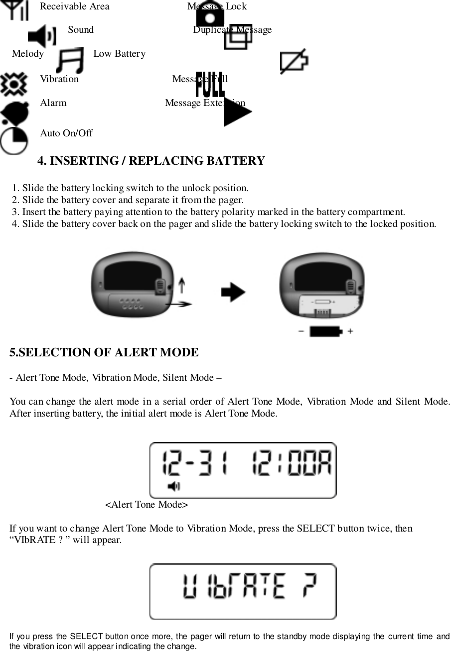  Receivable Area                              Message Lock Sound                                      Duplicate Message Melody Low Battery Vibration                                    Message Full Alarm                                      Message Extension Auto On/Off4. INSERTING / REPLACING BATTERY 1. Slide the battery locking switch to the unlock position. 2. Slide the battery cover and separate it from the pager. 3. Insert the battery paying attention to the battery polarity marked in the battery compartment. 4. Slide the battery cover back on the pager and slide the battery locking switch to the locked position.                                  5.SELECTION OF ALERT MODE- Alert Tone Mode, Vibration Mode, Silent Mode –You can change the alert mode in a serial order of Alert Tone Mode, Vibration Mode and Silent Mode.After inserting battery, the initial alert mode is Alert Tone Mode.                                     &lt;Alert Tone Mode&gt;If you want to change Alert Tone Mode to Vibration Mode, press the SELECT button twice, then“VIbRATE ? ” will appear.If you press the SELECT button once more, the pager will return to the standby mode displaying the current time andthe vibration icon will appear indicating the change.