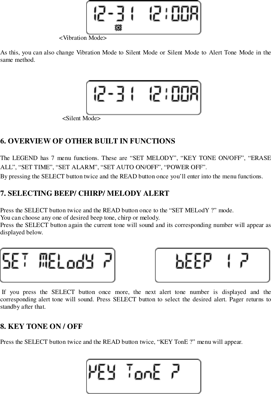                                      &lt;Vibration Mode&gt;As this, you can also change Vibration Mode to Silent Mode or Silent Mode to Alert Tone Mode in thesame method.                                       &lt;Silent Mode&gt;6. OVERVIEW OF OTHER BUILT IN FUNCTIONSThe LEGEND has 7 menu functions. These are “SET MELODY”, “KEY TONE ON/OFF”, “ERASEALL”, “SET TIME”, “SET ALARM”, “SET AUTO ON/OFF”, “POWER OFF”.By pressing the SELECT button twice and the READ button once you’ll enter into the menu functions.7. SELECTING BEEP/ CHIRP/ MELODY ALERTPress the SELECT button twice and the READ button once to the “SET MELodY ?” mode.You can choose any one of desired beep tone, chirp or melody.Press the SELECT button again the current tone will sound and its corresponding number will appear asdisplayed below. If you press the SELECT button once more, the next alert tone number is displayed and thecorresponding alert tone will sound. Press SELECT button to select the desired alert. Pager returns tostandby after that.8. KEY TONE ON / OFFPress the SELECT button twice and the READ button twice, “KEY TonE ?” menu will appear.