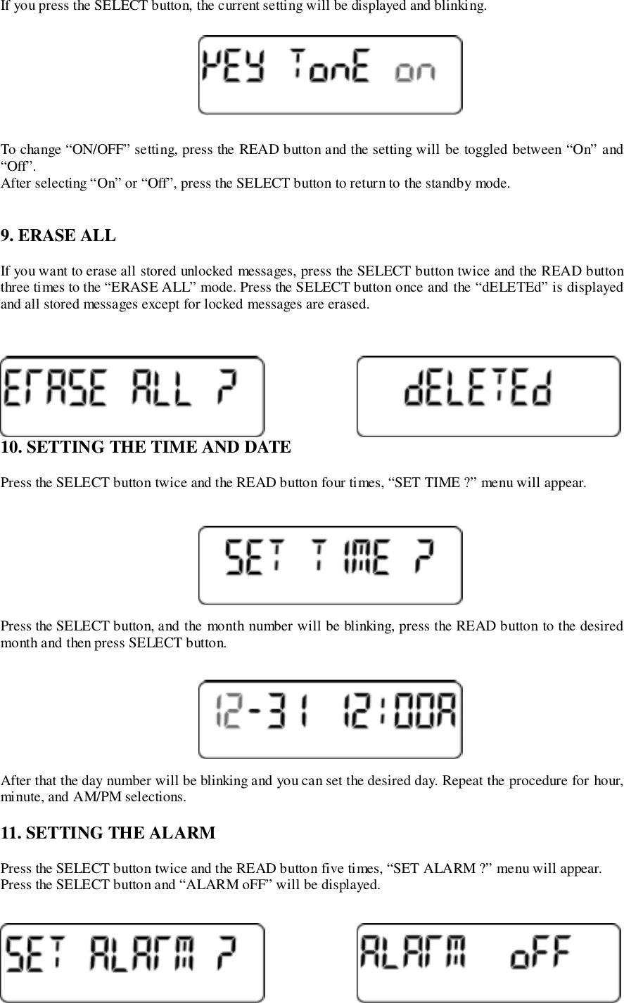 If you press the SELECT button, the current setting will be displayed and blinking.To change “ON/OFF” setting, press the READ button and the setting will be toggled between “On” and“Off”.After selecting “On” or “Off”, press the SELECT button to return to the standby mode.9. ERASE ALLIf you want to erase all stored unlocked messages, press the SELECT button twice and the READ buttonthree times to the “ERASE ALL” mode. Press the SELECT button once and the “dELETEd” is displayedand all stored messages except for locked messages are erased.10. SETTING THE TIME AND DATEPress the SELECT button twice and the READ button four times, “SET TIME ?” menu will appear.Press the SELECT button, and the month number will be blinking, press the READ button to the desiredmonth and then press SELECT button.After that the day number will be blinking and you can set the desired day. Repeat the procedure for hour,minute, and AM/PM selections.11. SETTING THE ALARMPress the SELECT button twice and the READ button five times, “SET ALARM ?” menu will appear.Press the SELECT button and “ALARM oFF” will be displayed.