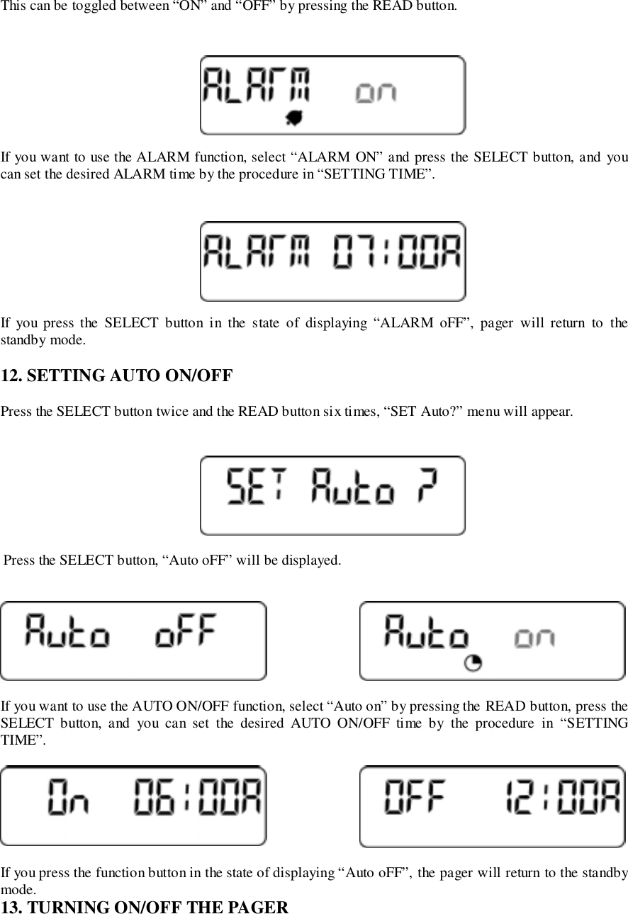 This can be toggled between “ON” and “OFF” by pressing the READ button.If you want to use the ALARM function, select “ALARM ON” and press the SELECT button, and youcan set the desired ALARM time by the procedure in “SETTING TIME”.If you press the SELECT button in the state of displaying “ALARM oFF”, pager will return to thestandby mode.12. SETTING AUTO ON/OFFPress the SELECT button twice and the READ button six times, “SET Auto?” menu will appear. Press the SELECT button, “Auto oFF” will be displayed.If you want to use the AUTO ON/OFF function, select “Auto on” by pressing the READ button, press theSELECT button, and you can set the desired AUTO ON/OFF time by the procedure in “SETTINGTIME”.If you press the function button in the state of displaying “Auto oFF”, the pager will return to the standbymode.13. TURNING ON/OFF THE PAGER