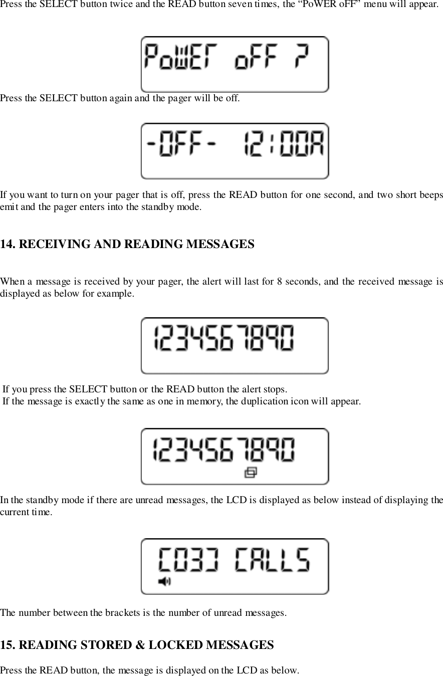 Press the SELECT button twice and the READ button seven times, the “PoWER oFF” menu will appear.Press the SELECT button again and the pager will be off.If you want to turn on your pager that is off, press the READ button for one second, and two short beepsemit and the pager enters into the standby mode.14. RECEIVING AND READING MESSAGESWhen a message is received by your pager, the alert will last for 8 seconds, and the received message isdisplayed as below for example. If you press the SELECT button or the READ button the alert stops. If the message is exactly the same as one in memory, the duplication icon will appear.In the standby mode if there are unread messages, the LCD is displayed as below instead of displaying thecurrent time.The number between the brackets is the number of unread messages.15. READING STORED &amp; LOCKED MESSAGESPress the READ button, the message is displayed on the LCD as below.