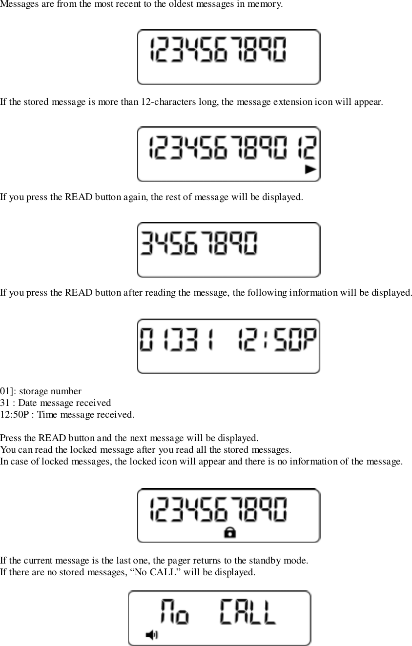 Messages are from the most recent to the oldest messages in memory.If the stored message is more than 12-characters long, the message extension icon will appear.If you press the READ button again, the rest of message will be displayed.If you press the READ button after reading the message, the following information will be displayed.01]: storage number31 : Date message received12:50P : Time message received.Press the READ button and the next message will be displayed.You can read the locked message after you read all the stored messages.In case of locked messages, the locked icon will appear and there is no information of the message.If the current message is the last one, the pager returns to the standby mode.If there are no stored messages, “No CALL” will be displayed.