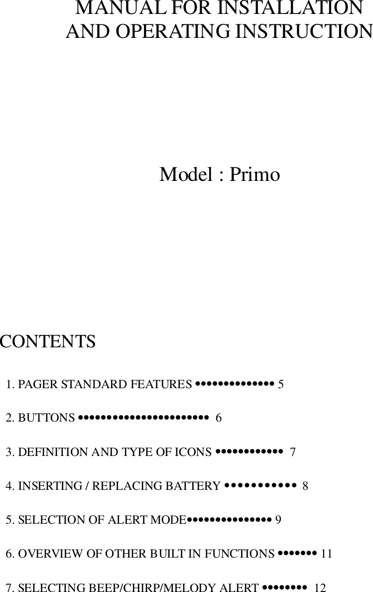 MANUAL FOR INSTALLATIONAND OPERATING INSTRUCTIONModel : PrimoCONTENTS  1. PAGER STANDARD FEATURES •••••••••••••• 5  2. BUTTONS •••••••••••••••••••••••  6  3. DEFINITION AND TYPE OF ICONS ••••••••••••  7  4. INSERTING / REPLACING BATTERY ••••••••••• 8  5. SELECTION OF ALERT MODE••••••••••••••• 9  6. OVERVIEW OF OTHER BUILT IN FUNCTIONS ••••••• 11  7. SELECTING BEEP/CHIRP/MELODY ALERT ••••••••  12