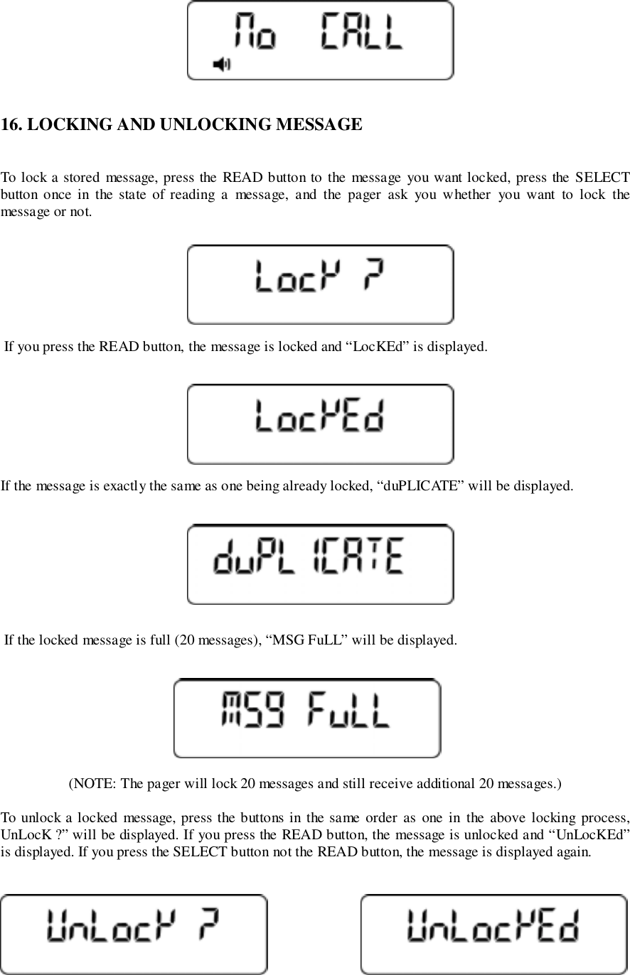 16. LOCKING AND UNLOCKING MESSAGETo lock a stored message, press the READ button to the message you want locked, press the SELECTbutton once in the state of reading a message, and the pager ask you w hether you want to lock themessage or not. If you press the READ button, the message is locked and “LocKEd” is displayed.If the message is exactly the same as one being already locked, “duPLICATE” will be displayed. If the locked message is full (20 messages), “MSG FuLL” will be displayed.(NOTE: The pager will lock 20 messages and still receive additional 20 messages.)To unlock a locked message, press the buttons in the same order as one in the above locking process,UnLocK ?” will be displayed. If you press the READ button, the message is unlocked and “UnLocKEd”is displayed. If you press the SELECT button not the READ button, the message is displayed again.