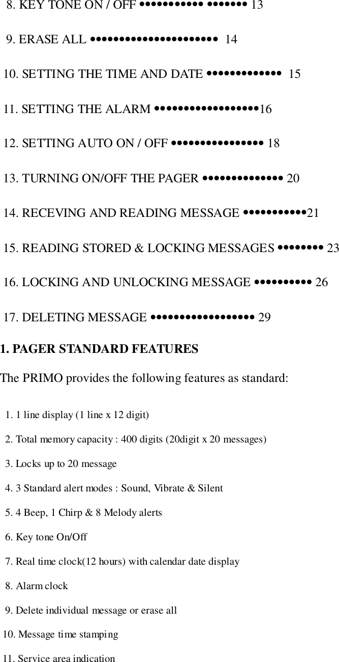   8. KEY TONE ON / OFF ••••••••••• ••••••• 13  9. ERASE ALL ••••••••••••••••••••••  14 10. SETTING THE TIME AND DATE •••••••••••••  15 11. SETTING THE ALARM ••••••••••••••••••16 12. SETTING AUTO ON / OFF •••••••••••••••• 18 13. TURNING ON/OFF THE PAGER •••••••••••••• 20 14. RECEVING AND READING MESSAGE •••••••••••21 15. READING STORED &amp; LOCKING MESSAGES •••••••• 23 16. LOCKING AND UNLOCKING MESSAGE •••••••••• 26 17. DELETING MESSAGE •••••••••••••••••• 291. PAGER STANDARD FEATURESThe PRIMO provides the following features as standard:  1. 1 line display (1 line x 12 digit)  2. Total memory capacity : 400 digits (20digit x 20 messages)  3. Locks up to 20 message  4. 3 Standard alert modes : Sound, Vibrate &amp; Silent  5. 4 Beep, 1 Chirp &amp; 8 Melody alerts  6. Key tone On/Off  7. Real time clock(12 hours) with calendar date display  8. Alarm clock  9. Delete individual message or erase all 10. Message time stamping 11. Service area indication