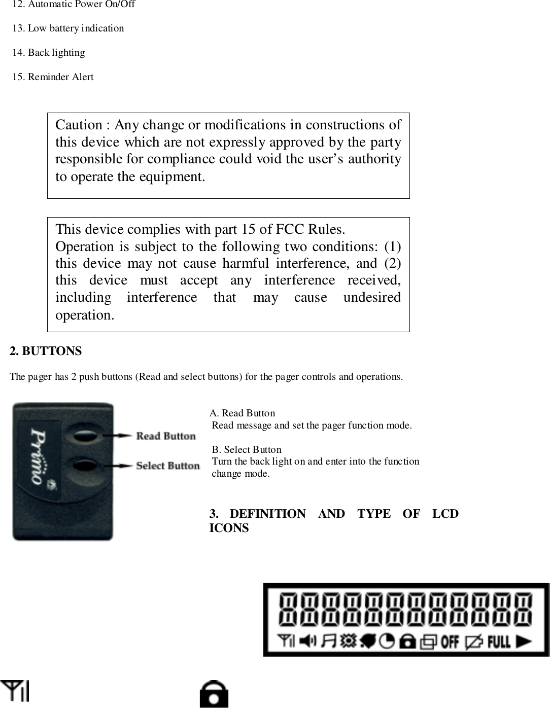  12. Automatic Power On/Off 13. Low battery indication 14. Back lighting 15. Reminder Alert2. BUTTONSThe pager has 2 push buttons (Read and select buttons) for the pager controls and operations.A. Read Button Read message and set the pager function mode. B. Select Button Turn the back light on and enter into the function change mode.3. DEFINITION AND TYPE OF LCDICONSThis device complies with part 15 of FCC Rules.Operation is subject to the following two conditions: (1)this device may not cause harmful interference, and (2)this device must accept any interference received,including interference that may cause undesiredoperation.Caution : Any change or modifications in constructions ofthis device which are not expressly approved by the partyresponsible for compliance could void the user’s authorityto operate the equipment.