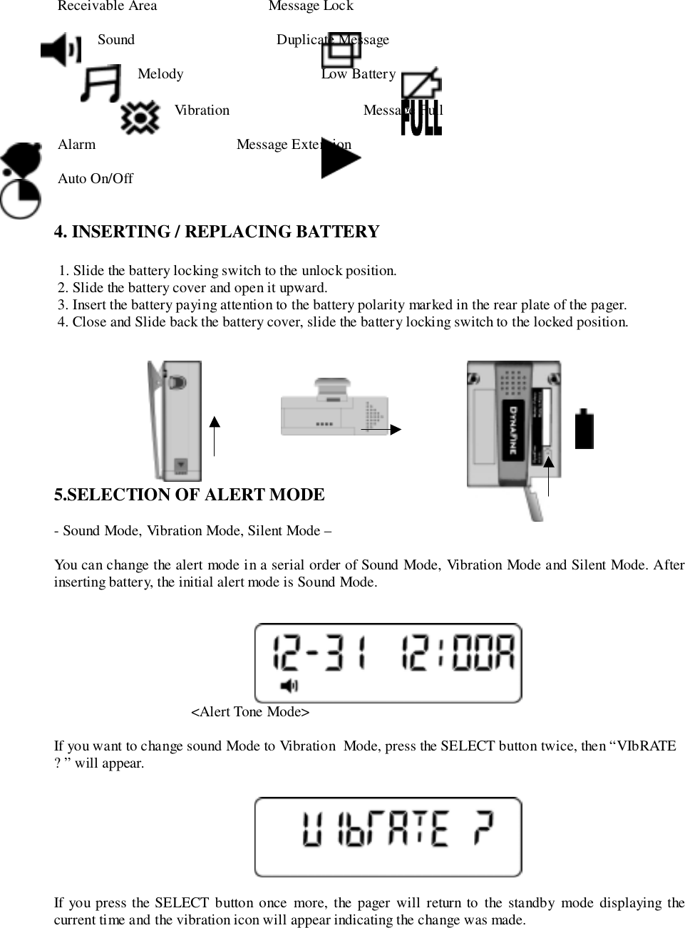  Receivable Area                              Message Lock Sound                                      Duplicate Message Melody                                     Low BatteryVibration                                    Message Full Alarm                                      Message Extension Auto On/Off4. INSERTING / REPLACING BATTERY 1. Slide the battery locking switch to the unlock position. 2. Slide the battery cover and open it upward. 3. Insert the battery paying attention to the battery polarity marked in the rear plate of the pager. 4. Close and Slide back the battery cover, slide the battery locking switch to the locked position.                                    5.SELECTION OF ALERT MODE- Sound Mode, Vibration Mode, Silent Mode –You can change the alert mode in a serial order of Sound Mode, Vibration Mode and Silent Mode. Afterinserting battery, the initial alert mode is Sound Mode.                                     &lt;Alert Tone Mode&gt;If you want to change sound Mode to Vibration  Mode, press the SELECT button twice, then “VIbRATE? ” will appear.If you press the SELECT button once more, the pager will return to the standby mode displaying thecurrent time and the vibration icon will appear indicating the change was made.