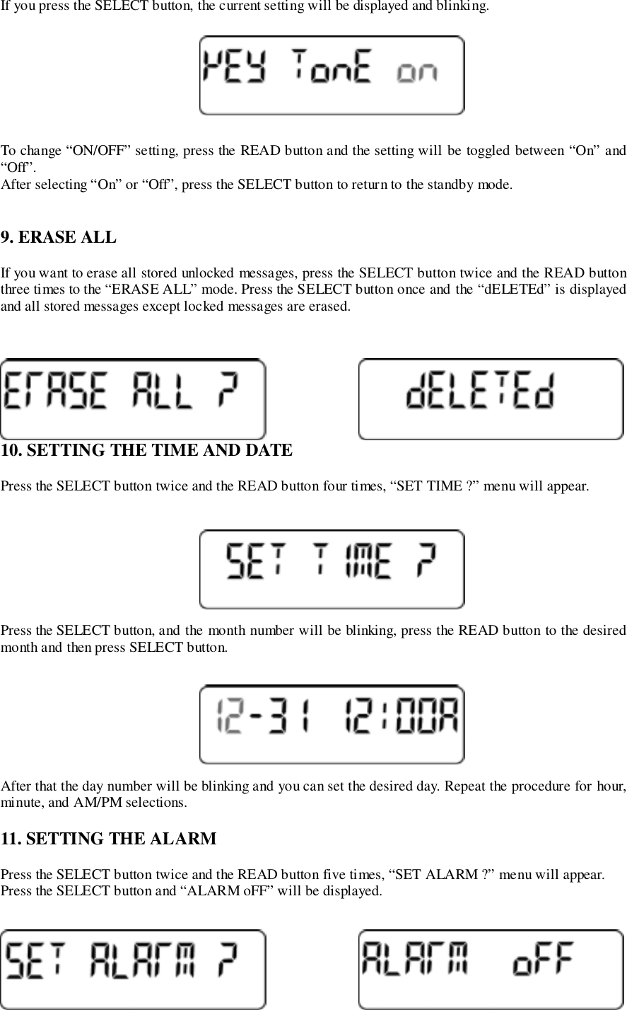 If you press the SELECT button, the current setting will be displayed and blinking.To change “ON/OFF” setting, press the READ button and the setting will be toggled between “On” and“Off”.After selecting “On” or “Off”, press the SELECT button to return to the standby mode.9. ERASE ALLIf you want to erase all stored unlocked messages, press the SELECT button twice and the READ buttonthree times to the “ERASE ALL” mode. Press the SELECT button once and the “dELETEd” is displayedand all stored messages except locked messages are erased.10. SETTING THE TIME AND DATEPress the SELECT button twice and the READ button four times, “SET TIME ?” menu will appear.Press the SELECT button, and the month number will be blinking, press the READ button to the desiredmonth and then press SELECT button.After that the day number will be blinking and you can set the desired day. Repeat the procedure for hour,minute, and AM/PM selections.11. SETTING THE ALARMPress the SELECT button twice and the READ button five times, “SET ALARM ?” menu will appear.Press the SELECT button and “ALARM oFF” will be displayed.