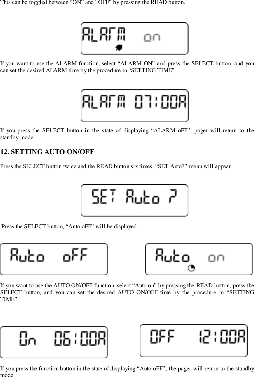 This can be toggled between “ON” and “OFF” by pressing the READ button.If you want to use the ALARM function, select “ALARM ON” and press the SELECT button, and youcan set the desired ALARM time by the procedure in “SETTING TIME”.If you press the SELECT button in the state of displaying “ALARM oFF”, pager will return to thestandby mode.12. SETTING AUTO ON/OFFPress the SELECT button twice and the READ button six times, “SET Auto?” menu will appear. Press the SELECT button, “Auto oFF” will be displayed.If you want to use the AUTO ON/OFF function, select “Auto on” by pressing the READ button, press theSELECT button, and you can set the desired AUTO ON/OFF time by the procedure in “SETTINGTIME”.If you press the function button in the state of displaying “Auto oFF”, the pager will return to the standbymode.