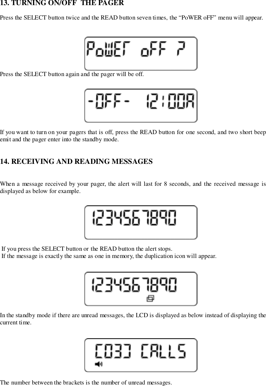 13. TURNING ON/OFF  THE PAGERPress the SELECT button twice and the READ button seven times, the “PoWER oFF” menu will appear.Press the SELECT button again and the pager will be off.If you want to turn on your pagers that is off, press the READ button for one second, and two short beepemit and the pager enter into the standby mode.14. RECEIVING AND READING MESSAGESWhen a message received by your pager, the alert will last for 8 seconds, and the received message isdisplayed as below for example. If you press the SELECT button or the READ button the alert stops. If the message is exactly the same as one in memory, the duplication icon will appear.In the standby mode if there are unread messages, the LCD is displayed as below instead of displaying thecurrent time.The number between the brackets is the number of unread messages.