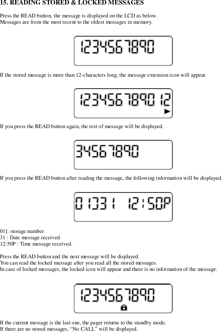15. READING STORED &amp; LOCKED MESSAGESPress the READ button, the message is displayed on the LCD as below.Messages are from the most recent to the oldest messages in memory.If the stored message is more than 12-characters long, the message extension icon will appear.If you press the READ button again, the rest of message will be displayed.If you press the READ button after reading the message, the following information will be displayed.01]: storage number31 : Date message received12:50P : Time message received.Press the READ button and the next message will be displayed.You can read the locked message after you read all the stored messages.In case of locked messages, the locked icon will appear and there is no information of the message.If the current message is the last one, the pager returns to the standby mode.If there are no stored messages, “No CALL” will be displayed.