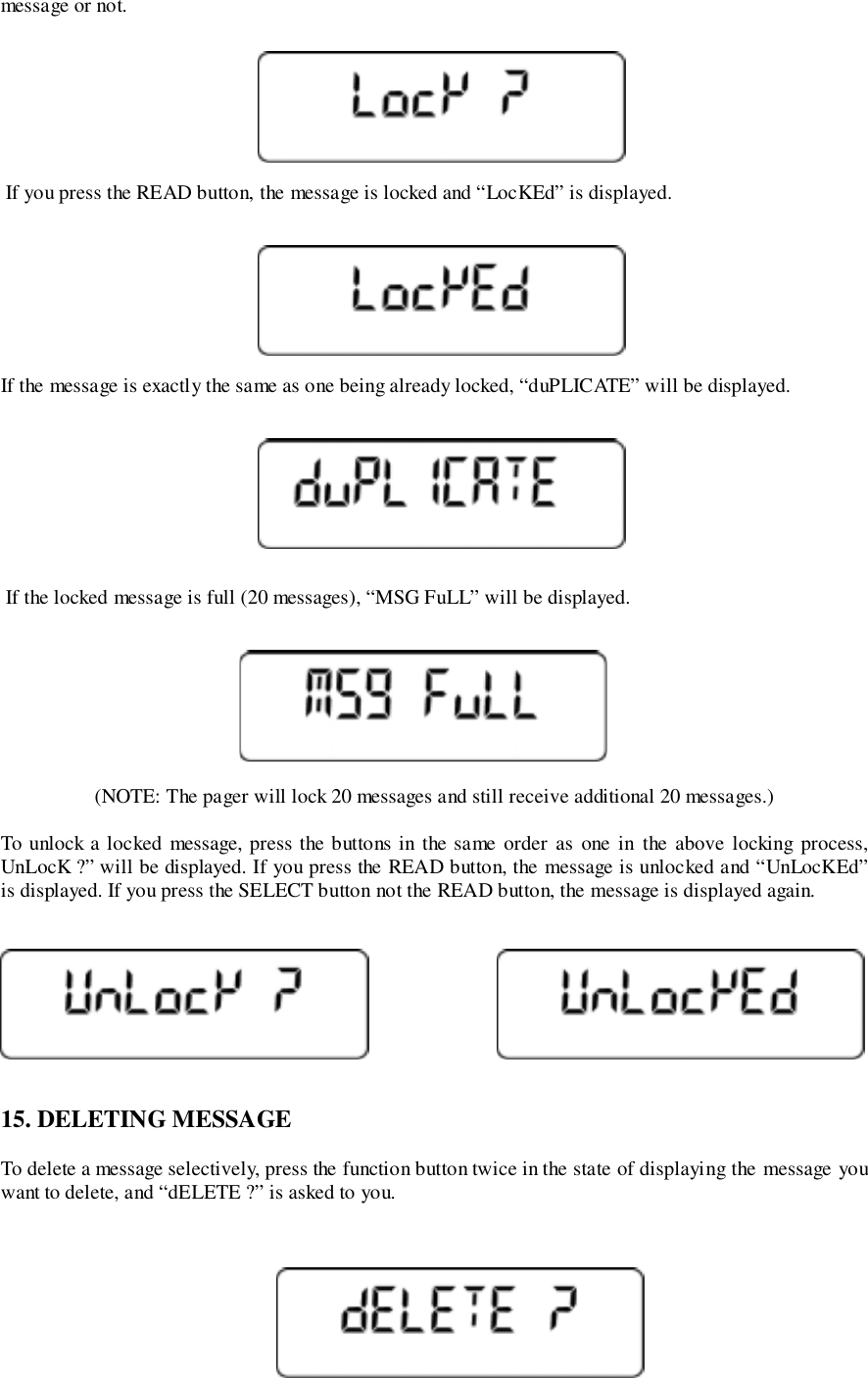 message or not. If you press the READ button, the message is locked and “LocKEd” is displayed.If the message is exactly the same as one being already locked, “duPLICATE” will be displayed. If the locked message is full (20 messages), “MSG FuLL” will be displayed.(NOTE: The pager will lock 20 messages and still receive additional 20 messages.)To unlock a locked message, press the buttons in the same order as one in the above locking process,UnLocK ?” will be displayed. If you press the READ button, the message is unlocked and “UnLocKEd”is displayed. If you press the SELECT button not the READ button, the message is displayed again.15. DELETING MESSAGETo delete a message selectively, press the function button twice in the state of displaying the message youwant to delete, and “dELETE ?” is asked to you.