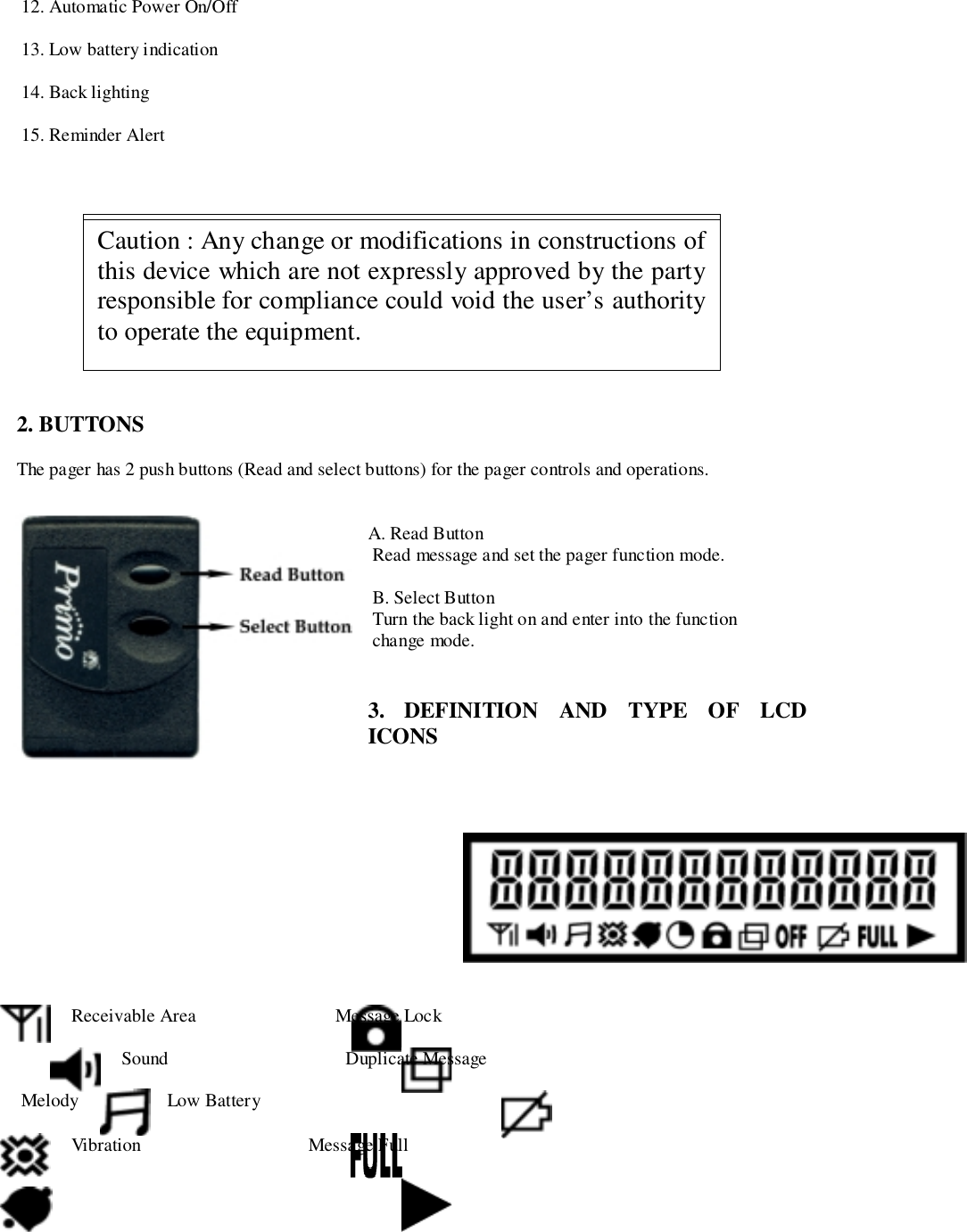  12. Automatic Power On/Off 13. Low battery indication 14. Back lighting 15. Reminder Alert2. BUTTONSThe pager has 2 push buttons (Read and select buttons) for the pager controls and operations.A. Read Button Read message and set the pager function mode. B. Select Button Turn the back light on and enter into the function change mode.3. DEFINITION AND TYPE OF LCDICONS Receivable Area                              Message Lock Sound                                      Duplicate Message Melody Low Battery Vibration                                    Message FullThis device complies with part 15 of FCC Rules.Operation is subject to the condition that device dose notcause harmful interference.Caution : Any change or modifications in constructions ofthis device which are not expressly approved by the partyresponsible for compliance could void the user’s authorityto operate the equipment.