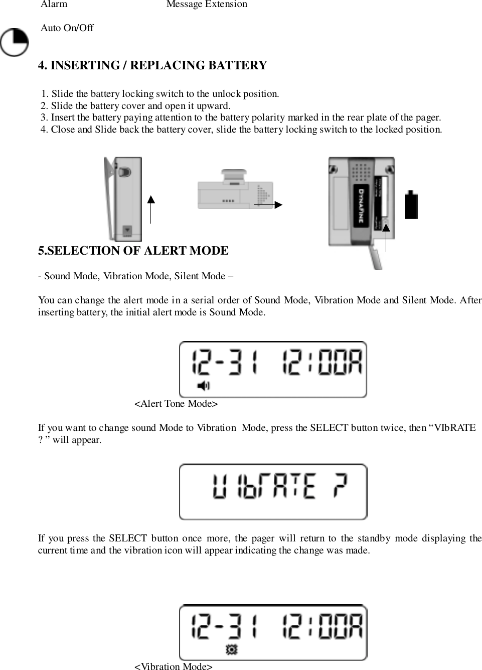  Alarm                                      Message Extension Auto On/Off4. INSERTING / REPLACING BATTERY 1. Slide the battery locking switch to the unlock position. 2. Slide the battery cover and open it upward. 3. Insert the battery paying attention to the battery polarity marked in the rear plate of the pager. 4. Close and Slide back the battery cover, slide the battery locking switch to the locked position.                                    5.SELECTION OF ALERT MODE- Sound Mode, Vibration Mode, Silent Mode –You can change the alert mode in a serial order of Sound Mode, Vibration Mode and Silent Mode. Afterinserting battery, the initial alert mode is Sound Mode.                                     &lt;Alert Tone Mode&gt;If you want to change sound Mode to Vibration  Mode, press the SELECT button twice, then “VIbRATE? ” will appear.If you press the SELECT button once more, the pager will return to the standby mode displaying thecurrent time and the vibration icon will appear indicating the change was made.                                     &lt;Vibration Mode&gt;