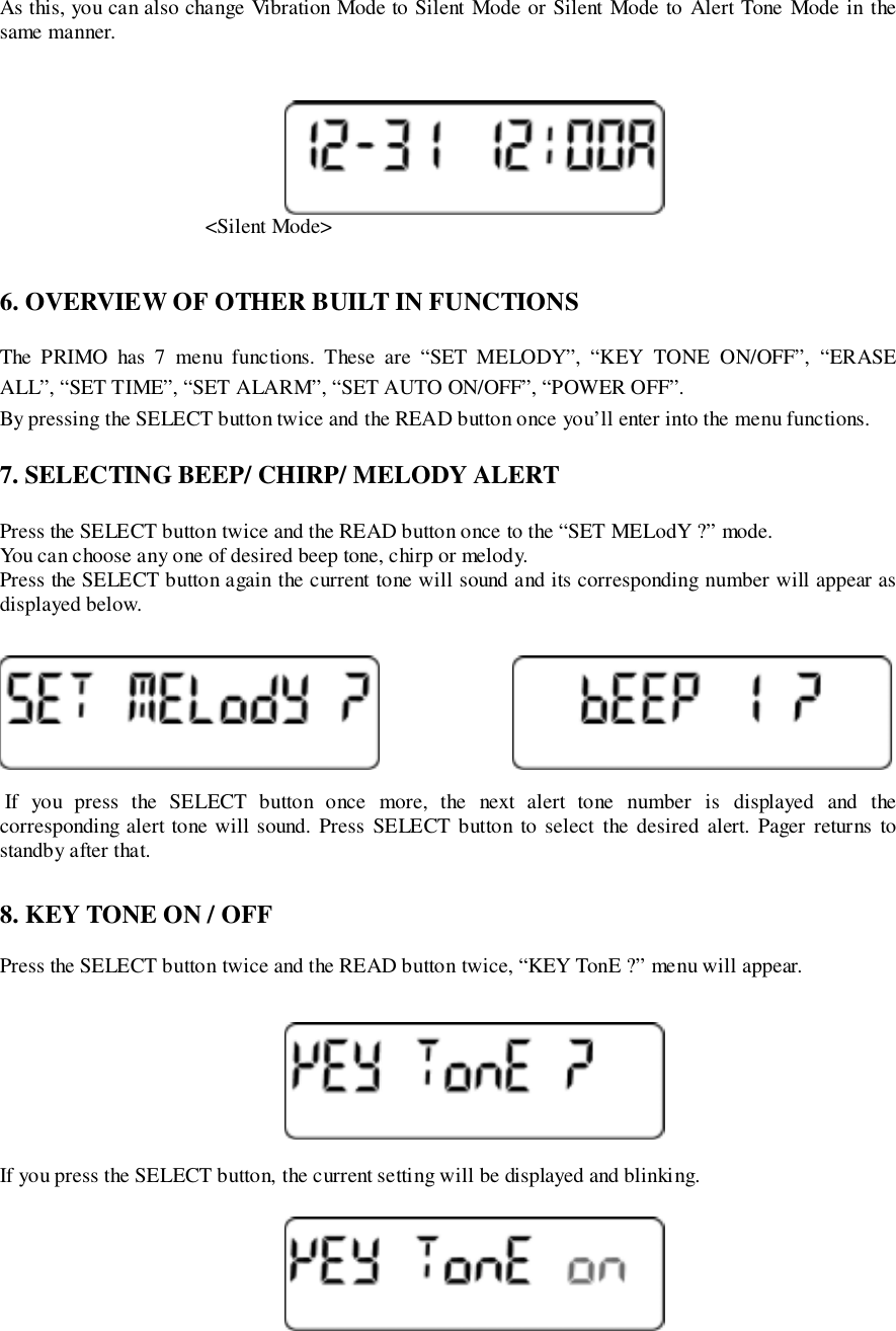 As this, you can also change Vibration Mode to Silent Mode or Silent Mode to Alert Tone Mode in thesame manner.                                       &lt;Silent Mode&gt;6. OVERVIEW OF OTHER BUILT IN FUNCTIONSThe PRIMO has 7 menu functions. These are “SET MELODY”, “KEY TONE ON/OFF”, “ERASEALL”, “SET TIME”, “SET ALARM”, “SET AUTO ON/OFF”, “POWER OFF”.By pressing the SELECT button twice and the READ button once you’ll enter into the menu functions.7. SELECTING BEEP/ CHIRP/ MELODY ALERTPress the SELECT button twice and the READ button once to the “SET MELodY ?” mode.You can choose any one of desired beep tone, chirp or melody.Press the SELECT button again the current tone will sound and its corresponding number will appear asdisplayed below. If you press the SELECT button once more, the next alert tone number is displayed and thecorresponding alert tone will sound. Press SELECT button to select the desired alert. Pager returns tostandby after that.8. KEY TONE ON / OFFPress the SELECT button twice and the READ button twice, “KEY TonE ?” menu will appear.If you press the SELECT button, the current setting will be displayed and blinking.