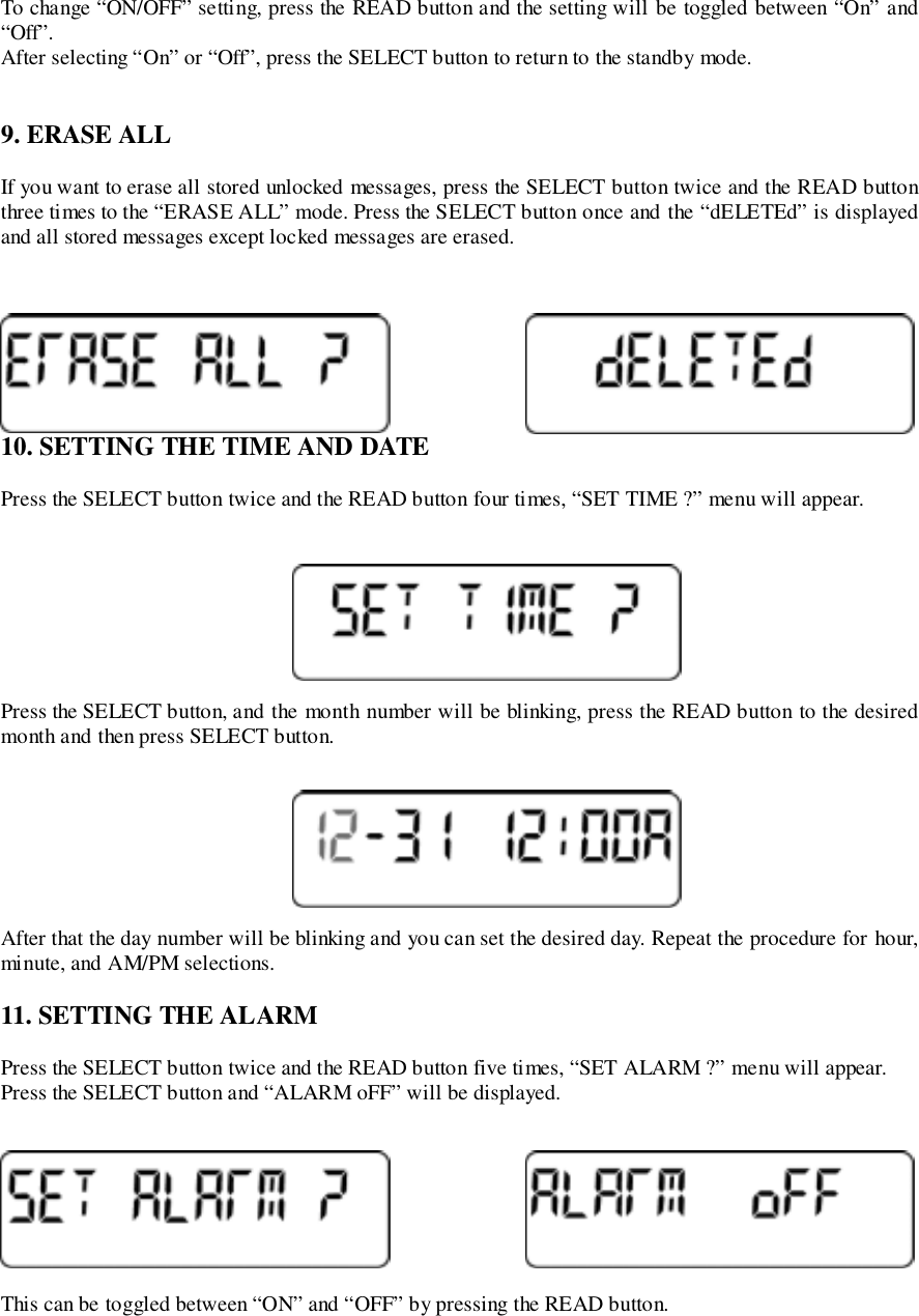 To change “ON/OFF” setting, press the READ button and the setting will be toggled between “On” and“Off”.After selecting “On” or “Off”, press the SELECT button to return to the standby mode.9. ERASE ALLIf you want to erase all stored unlocked messages, press the SELECT button twice and the READ buttonthree times to the “ERASE ALL” mode. Press the SELECT button once and the “dELETEd” is displayedand all stored messages except locked messages are erased.10. SETTING THE TIME AND DATEPress the SELECT button twice and the READ button four times, “SET TIME ?” menu will appear.Press the SELECT button, and the month number will be blinking, press the READ button to the desiredmonth and then press SELECT button.After that the day number will be blinking and you can set the desired day. Repeat the procedure for hour,minute, and AM/PM selections.11. SETTING THE ALARMPress the SELECT button twice and the READ button five times, “SET ALARM ?” menu will appear.Press the SELECT button and “ALARM oFF” will be displayed.This can be toggled between “ON” and “OFF” by pressing the READ button.